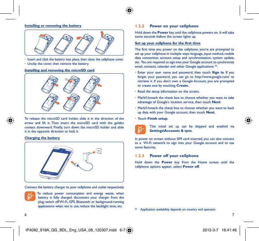 6 7Installing or removing the batteryInsert and click the battery into place, then close the cellphone cover.• Unclip the cover, then remove the battery.• Installing and removing the microSD cardTo release the microSD card holder, slide it in the direction of the arrow and lift it. Then insert the microSD card with the golden contact downward. Finally, turn down the microSD holder and slide it in the opposite direction to lock it.Charging the batteryConnect the battery charger to your cellphone and outlet respectively.  To reduce power consumption and energy waste, when battery is fully charged, disconnect your charger from the plug; switch off Wi-Fi, GPS, Bluetooth or background-running applications when not in use; reduce the backlight time, etc.Power on your cellphone1.2.2 Hold down the Power key until the cellphone powers on. It will take some seconds before the screen lights up.Set up your cellphone for the first timeThe first time you power on the cellphone, you&apos;re are prompted to set up your cellphone in multiple ways: language, input method, mobile data connection, account setup and synchronization, system update, etc.  You are required to sign into your Google account to synchronize email, contacts, calendar and other Google applications (1). Enter your user name and password, then touch •  Sign in. If you forget your password, you can go to http://www.google.com/ to retrieve it. If you don’t own a Google Account, you are prompted to create one by touching Create.Read the setup information on the screen•  .Mark/Unmark the check box to choose whether you want to take • advantage of Google&apos;s location service, then touch Next.Mark/Unmark the check box to choose whether you want to back • up data with your Google account, then touch Next.Touch •  Finish setup.  This initial set up can be skipped and enabled via Settings\Accounts &amp; sync.In power on screen without SIM card inserted, you can also connect to a  Wi-Fi network to sign into your Google account and to use some features.Power off your cellphone1.2.3 Hold down the Power key from the Home screen until the cellphone options appear, select Power off.(1)  Application availability depends on country and operator.IP4082_918A_QG_BDL_Eng_USA_08_120307.indd   6-7IP4082_918A_QG_BDL_Eng_USA_08_120307.indd   6-7 2012-3-7   16:41:462012-3-7   16:41:46