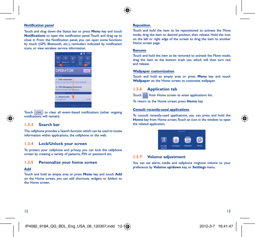 12 13Notification panelTouch and drag down the Status bar or press Menu key and touch Notifications to open the notification panel. Touch and drag up to close it. From the Notification panel, you can open some functions by touch (GPS, Bluetooth, etc.), reminders indicated by notification icons, or view wireless service information.Touch  to clear all event–based notifications (other ongoing notifications will remain).Search bar1.3.3 The cellphone provides a Search function which can be used to locate information within applications, the cellphone or the web. Lock/Unlock your screen1.3.4 To protect your cellphone and privacy, you can lock the cellphone screen by creating a variety of patterns, PIN or password etc.Personalize your home screen1.3.5 AddTouch and hold an empty area or press Menu key and touch Add on the Home screen, you can add shortcuts, widgets or folders to the Home screen.Reposition Touch and hold the item to be repositioned to activate the Move mode, drag the item to desired position, then release. Hold the icon on the left or right edge of the screen to drag the item to another Home screen page.RemoveTouch and hold the item to be removed to activate the Move mode, drag the item to the bottom trash can, which will then turn red, and release.Wallpaper customizationTouch and hold an empty area or press Menu key and touch Wallpaper on the Home screen to customize wallpaper.Application tab1.3.6 Touch   from Home screen to enter applications list. To return to the Home screen, press Home key.Consult recently-used applicationsTo consult recently-used applications, you can press and hold the Home key from Home screen. Touch an icon in the window to open the related application.Volume adjustment1.3.7 You can set alarm, media and cellphone ringtone volume to your preference by Volume up/down key, or Settings menu.IP4082_918A_QG_BDL_Eng_USA_08_120307.indd   12-13IP4082_918A_QG_BDL_Eng_USA_08_120307.indd   12-13 2012-3-7   16:41:472012-3-7   16:41:47