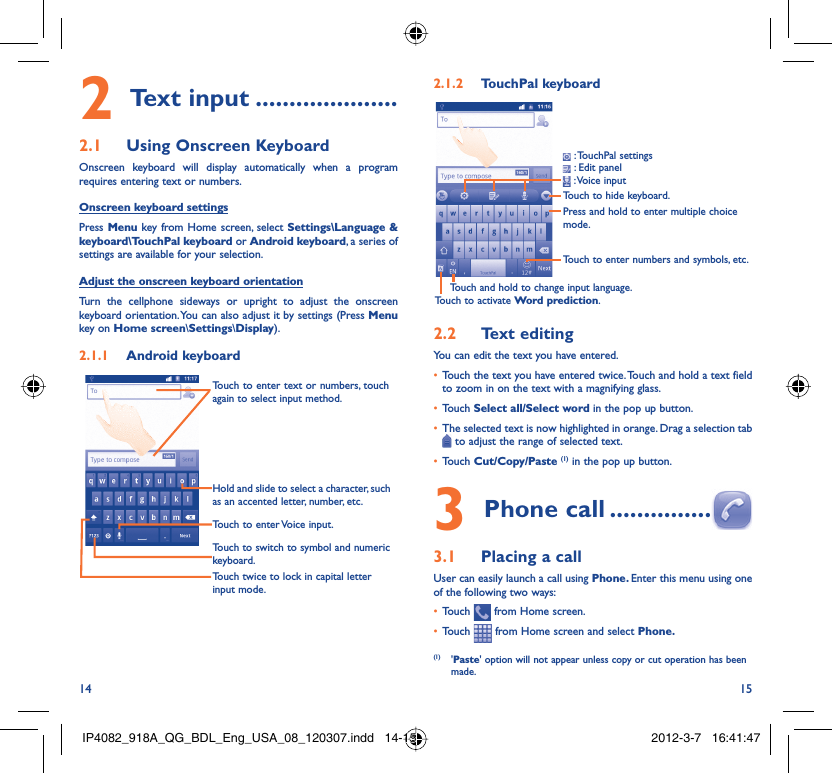 14 15Text input2   .....................Using Onscreen Keyboard2.1 Onscreen keyboard will display automatically when a program requires entering text or numbers.Onscreen keyboard settingsPress Menu key from Home screen, select Settings\Language &amp; keyboard\TouchPal keyboard or Android keyboard, a series of settings are available for your selection. Adjust the onscreen keyboard orientationTurn the cellphone sideways or upright to adjust the onscreen keyboard orientation. You can also adjust it by settings (Press Menu key on Home screen\Settings\Display).Android keyboard2.1.1 Touch twice to lock in capital letter input mode.Touch to switch to symbol and numeric keyboard.Touch to enter Voice input.Hold and slide to select a character, such as an accented letter, number, etc.Touch to enter text or numbers, touch again to select input method. TouchPal keyboard2.1.2 Touch to hide keyboard.Press and hold to enter multiple choice mode.Touch to enter numbers and symbols, etc.Touch and hold to change input language.Touch to activate Word prediction. : TouchPal  settings : Edit panel  : Voice  inputText editing2.2 You can edit the text you have entered.Touch the text you have entered twice. Touch and hold a text field • to zoom in on the text with a magnifying glass.Touch •  Select all/Select word in the pop up button.The selected text is now highlighted in orange. Drag a selection tab •  to adjust the range of selected text.Touch •  Cut/Copy/Paste (1) in the pop up button.Phone call3   ...............Placing a call3.1 User can easily launch a call using Phone. Enter this menu using one of the following two ways:Touch •   from Home screen.Touch •   from Home screen and select Phone. (1) &apos;Paste&apos; option will not appear unless copy or cut operation has been made.IP4082_918A_QG_BDL_Eng_USA_08_120307.indd   14-15IP4082_918A_QG_BDL_Eng_USA_08_120307.indd   14-15 2012-3-7   16:41:472012-3-7   16:41:47