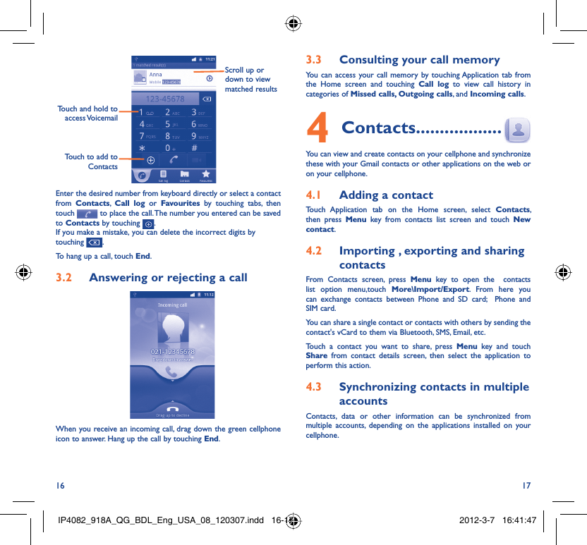 16 17Touch to add to ContactsTouch and hold to access VoicemailScroll up or down to view matched resultsEnter the desired number from keyboard directly or select a contact from  Contacts,  Call log or Favourites by touching tabs, then touch   to place the call. The number you entered can be saved to Contacts by touching  .If you make a mistake, you can delete the incorrect digits by touching  .To hang up a call, touch End.Answering or rejecting a call3.2 When you receive an incoming call, drag down the green cellphone icon to answer. Hang up the call by touching End.Consulting your call memory3.3 You can access your call memory by touching Application tab from the Home screen and touching Call log to view call history in categories of Missed calls, Outgoing calls, and Incoming calls.Contacts4   ..................You can view and create contacts on your cellphone and synchronize these with your Gmail contacts or other applications on the web or on your cellphone.Adding a contact4.1 Touch Application tab on the Home screen, select Contacts, then press Menu key from contacts list screen and touch New contact.Importing , exporting and sharing 4.2 contactsFrom Contacts screen, press Menu key to open the  contacts list option menu,touch More\Import/Export. From here you can exchange contacts between Phone and SD card;  Phone and SIM card. You can share a single contact or contacts with others by sending the contact&apos;s vCard to them via Bluetooth, SMS, Email, etc.Touch a contact you want to share, press Menu key and touch Share from contact details screen, then select the application to perform this action.Synchronizing contacts in multiple 4.3 accountsContacts, data or other information can be synchronized from multiple accounts, depending on the applications installed on your cellphone.IP4082_918A_QG_BDL_Eng_USA_08_120307.indd   16-17IP4082_918A_QG_BDL_Eng_USA_08_120307.indd   16-17 2012-3-7   16:41:472012-3-7   16:41:47