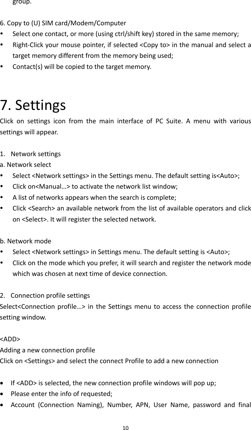 10group.6.Copyto(U)SIMcard/Modem/Computer Selectonecontact,ormore(usingctrl/shiftkey)storedinthesamememory; Right‐Clickyourmousepointer,ifselected&lt;Copyto&gt;inthemanualandselectatargetmemorydifferentfromthememorybeingused; Contact(s)willbecopiedtothetargetmemory.7.SettingsClickonsettingsiconfromthemaininterfaceofPCSuite.Amenuwithvarioussettingswillappear.1. Networksettingsa.Networkselect Select&lt;Networksettings&gt;intheSettingsmenu.Thedefaultsettingis&lt;Auto&gt;; Clickon&lt;Manual…&gt;toactivatethenetworklistwindow; Alistofnetworksappearswhenthesearchiscomplete; Click&lt;Search&gt;anavailablenetworkfromthelistofavailableoperatorsandclickon&lt;Select&gt;.Itwillregistertheselectednetwork.b.Networkmode Select&lt;Networksettings&gt;inSettingsmenu.Thedefaultsettingis&lt;Auto&gt;; Clickonthemodewhichyouprefer,itwillsearchandregisterthenetworkmodewhichwaschosenatnexttimeofdeviceconnection.2. ConnectionprofilesettingsSelect&lt;Connectionprofile…&gt;intheSettingsmenutoaccesstheconnectionprofilesettingwindow.&lt;ADD&gt;AddinganewconnectionprofileClickon&lt;Settings&gt;andselecttheconnectProfiletoaddanewconnection If&lt;ADD&gt;isselected,thenewconnectionprofilewindowswillpopup; Pleaseentertheinfoofrequested; Account(ConnectionNaming),Number,APN,UserName,passwordandfinal