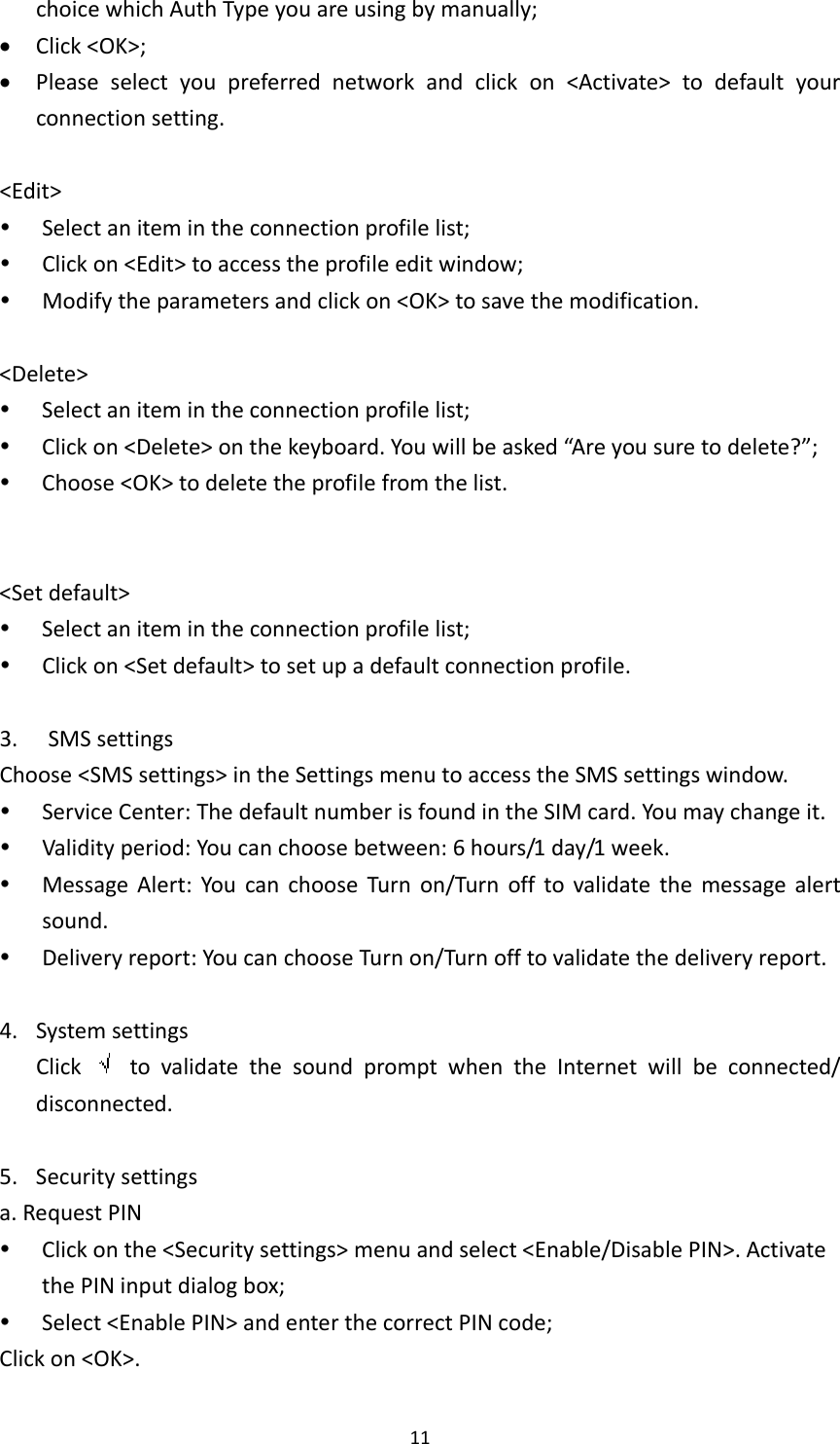 11choicewhichAuthTypeyouareusingbymanually; Click&lt;OK&gt;; Pleaseselectyoupreferrednetworkandclickon&lt;Activate&gt;todefaultyourconnectionsetting.&lt;Edit&gt; Selectanitemintheconnectionprofilelist; Clickon&lt;Edit&gt;toaccesstheprofileeditwindow; Modifytheparametersandclickon&lt;OK&gt;tosavethemodification.&lt;Delete&gt; Selectanitemintheconnectionprofilelist; Clickon&lt;Delete&gt;onthekeyboard.Youwillbeasked“Areyousuretodelete?”; Choose&lt;OK&gt;todeletetheprofilefromthelist.&lt;Setdefault&gt; Selectanitemintheconnectionprofilelist; Clickon&lt;Setdefault&gt;tosetupadefaultconnectionprofile.3. SMSsettingsChoose&lt;SMSsettings&gt;intheSettingsmenutoaccesstheSMSsettingswindow. ServiceCenter:ThedefaultnumberisfoundintheSIMcard.Youmaychangeit. Validityperiod:Youcanchoosebetween:6hours/1day/1week. MessageAlert:YoucanchooseTurnon/Turnofftovalidatethemessagealertsound. Deliveryreport:YoucanchooseTurnon/Turnofftovalidatethedeliveryreport.4. SystemsettingsClick  tovalidatethesoundpromptwhentheInternetwillbeconnected/disconnected.5. Securitysettingsa.RequestPIN Clickonthe&lt;Securitysettings&gt;menuandselect&lt;Enable/DisablePIN&gt;.ActivatethePINinputdialogbox; Select&lt;EnablePIN&gt;andenterthecorrectPINcode;Clickon&lt;OK&gt;.