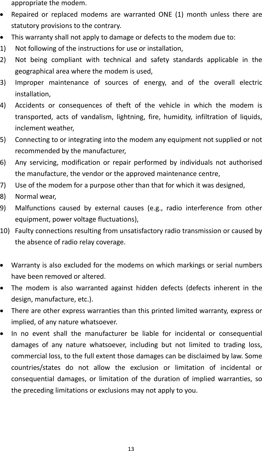 13appropriatethemodem. RepairedorreplacedmodemsarewarrantedONE(1)monthunlesstherearestatutoryprovisionstothecontrary. Thiswarrantyshallnotapplytodamageordefectstothemodemdueto:1) Notfollowingoftheinstructionsforuseorinstallation,2) Notbeingcompliantwithtechnicalandsafetystandardsapplicableinthegeographicalareawherethemodemisused,3) Impropermaintenanceofsourcesofenergy,andoftheoverallelectricinstallation,4) Accidentsorconsequencesoftheftofthevehicleinwhichthemodemistransported,actsofvandalism,lightning,fire,humidity,infiltrationofliquids,inclementweather,5) Connectingtoorintegratingintothemodemanyequipmentnotsuppliedornotrecommendedbythemanufacturer,6) Anyservicing,modificationorrepairperformedbyindividualsnotauthorisedthemanufacture,thevendorortheapprovedmaintenancecentre,7) Useofthemodemforapurposeotherthanthatforwhichitwasdesigned,8) Normalwear,9)Malfunctionscausedbyexternalcauses(e.g.,radiointerferencefromotherequipment,powervoltagefluctuations),10)Faultyconnectionsresultingfromunsatisfactoryradiotransmissionorcausedbytheabsenceofradiorelaycoverage. Warrantyisalsoexcludedforthemodemsonwhichmarkingsorserialnumbershavebeenremovedoraltered. Themodemisalsowarrantedagainsthiddendefects(defectsinherentinthedesign,manufacture,etc.). Thereareotherexpresswarrantiesthanthisprintedlimitedwarranty,expressorimplied,ofanynaturewhatsoever. Innoeventshallthemanufacturerbeliableforincidentalorconsequentialdamagesofanynaturewhatsoever,includingbutnotlimitedtotradingloss,commercialloss,tothefullextentthosedamagescanbedisclaimedbylaw.Somecountries/statesdonotallowtheexclusionorlimitationofincidentalorconsequentialdamages,orlimitationofthedurationofimpliedwarranties,sotheprecedinglimitationsorexclusionsmaynotapplytoyou.