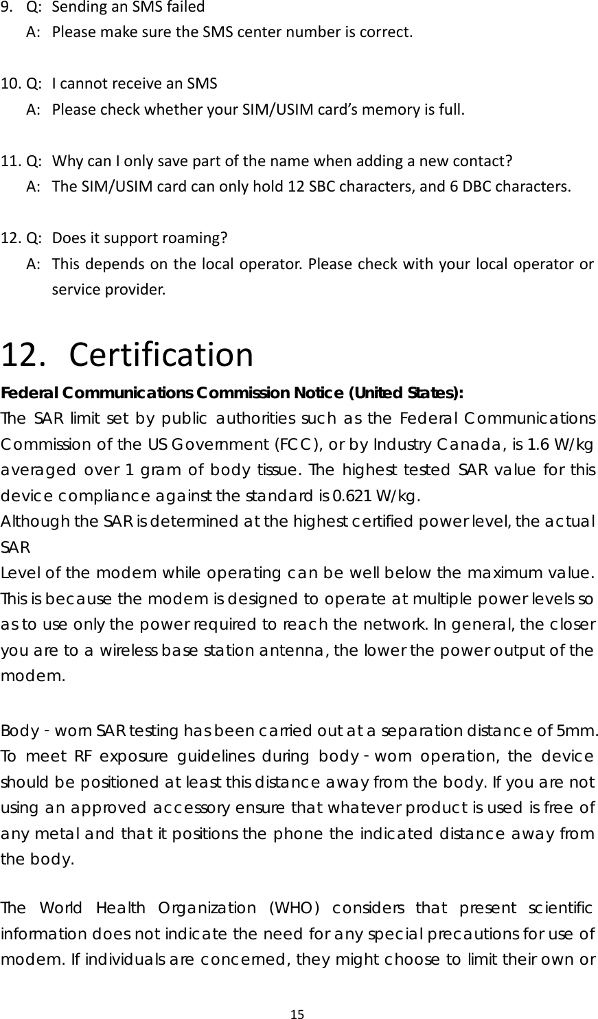 159.Q:SendinganSMSfailedA:PleasemakesuretheSMScenternumberiscorrect.10.Q:IcannotreceiveanSMSA:PleasecheckwhetheryourSIM/USIMcard’smemoryisfull.11.Q:WhycanIonlysavepartofthenamewhenaddinganewcontact?A:TheSIM/USIMcardcanonlyhold12SBCcharacters,and6DBCcharacters.12.Q:Doesitsupportroaming?A:Thisdependsonthelocaloperator.Pleasecheckwithyourlocaloperatororserviceprovider.12. CertificationFederal Communications Commission Notice (United States): The SAR limit set by public authorities such as the Federal Communications Commission of the US Government (FCC), or by Industry Canada, is 1.6 W/kg averaged over 1 gram of body tissue. The highest tested SAR value for this device compliance against the standard is 0.621 W/kg. Although the SAR is determined at the highest certified power level, the actual SAR Level of the modem while operating can be well below the maximum value. This is because the modem is designed to operate at multiple power levels so as to use only the power required to reach the network. In general, the closer you are to a wireless base station antenna, the lower the power output of the modem.  Body worn SAR testing has been carried out at a separation distance of 5mm. ‐To meet RF exposure guidelines during body worn operation, the device ‐should be positioned at least this distance away from the body. If you are not using an approved accessory ensure that whatever product is used is free of any metal and that it positions the phone the indicated distance away from the body.   The World Health Organization (WHO) considers that present scientific information does not indicate the need for any special precautions for use of modem. If individuals are concerned, they might choose to limit their own or 
