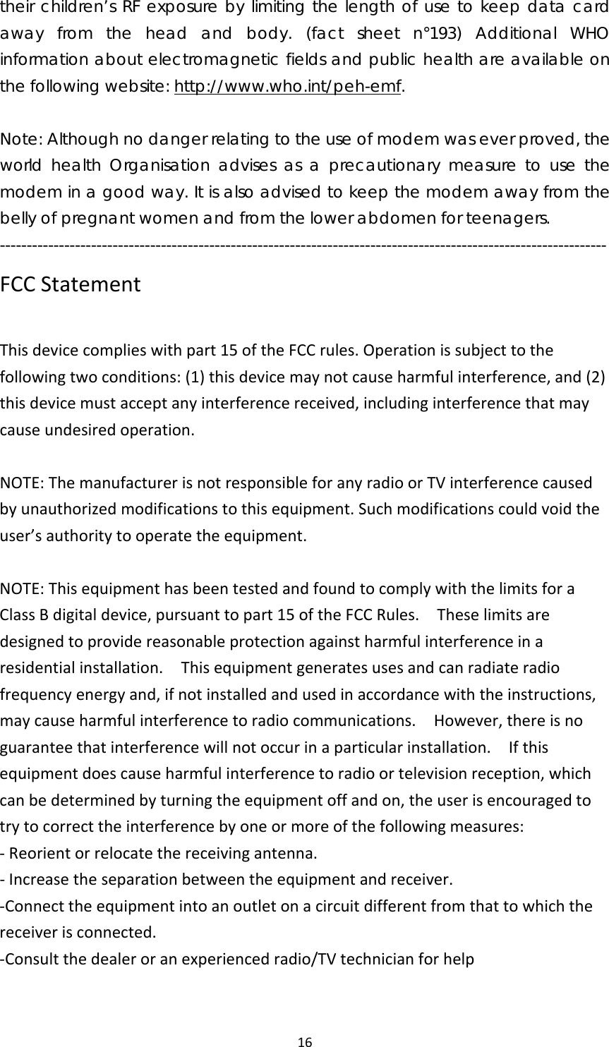 16their children’s RF exposure by limiting the length of use to keep data card away from the head and body. (fact sheet n°193) Additional WHO information about electromagnetic fields and public health are available on the following website: http://www.who.int/peh-emf.  Note: Although no danger relating to the use of modem was ever proved, the world health Organisation advises as a precautionary measure to use the modem in a good way. It is also advised to keep the modem away from the belly of pregnant women and from the lower abdomen for teenagers. ----------------------------------------------------------------------------------------------------------------- FCCStatementThisdevicecomplieswithpart15oftheFCCrules.Operationissubjecttothefollowingtwoconditions:(1)thisdevicemaynotcauseharmfulinterference,and(2)thisdevicemustacceptanyinterferencereceived,includinginterferencethatmaycauseundesiredoperation.NOTE:ThemanufacturerisnotresponsibleforanyradioorTVinterferencecausedbyunauthorizedmodificationstothisequipment.Suchmodificationscouldvoidtheuser’sauthoritytooperatetheequipment.NOTE:ThisequipmenthasbeentestedandfoundtocomplywiththelimitsforaClassBdigitaldevice,pursuanttopart15oftheFCCRules.Theselimitsaredesignedtoprovidereasonableprotectionagainstharmfulinterferenceinaresidentialinstallation.Thisequipmentgeneratesusesandcanradiateradiofrequencyenergyand,ifnotinstalledandusedinaccordancewiththeinstructions,maycauseharmfulinterferencetoradiocommunications.However,thereisnoguaranteethatinterferencewillnotoccurinaparticularinstallation.Ifthisequipmentdoescauseharmfulinterferencetoradioortelevisionreception,whichcanbedeterminedbyturningtheequipmentoffandon,theuserisencouragedtotrytocorrecttheinterferencebyoneormoreofthefollowingmeasures:‐Reorientorrelocatethereceivingantenna.‐Increasetheseparationbetweentheequipmentandreceiver.‐Connecttheequipmentintoanoutletonacircuitdifferentfromthattowhichthereceiverisconnected.‐Consultthedealeroranexperiencedradio/TVtechnicianforhelp