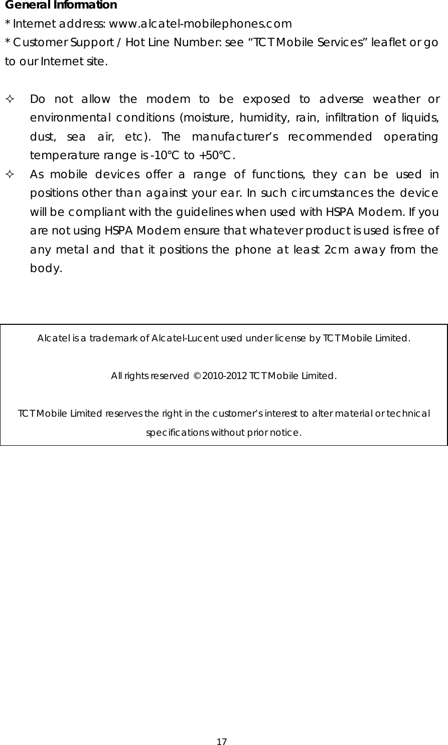 17General Information * Internet address: www.alcatel-mobilephones.com * Customer Support / Hot Line Number: see “TCT Mobile Services” leaflet or go to our Internet site.   Do not allow the modem to be exposed to adverse weather or environmental conditions (moisture, humidity, rain, infiltration of liquids, dust, sea air, etc). The manufacturer’s recommended operating temperature range is -10°C to +50°C.  As mobile devices offer a range of functions, they can be used in positions other than against your ear. In such circumstances the device will be compliant with the guidelines when used with HSPA Modem. If you are not using HSPA Modem ensure that whatever product is used is free of any metal and that it positions the phone at least 2cm away from the body.  Alcatel is a trademark of Alcatel-Lucent used under license by TCT Mobile Limited.  All rights reserved © 2010-2012 TCT Mobile Limited.  TCT Mobile Limited reserves the right in the customer’s interest to alter material or technical specifications without prior notice. 