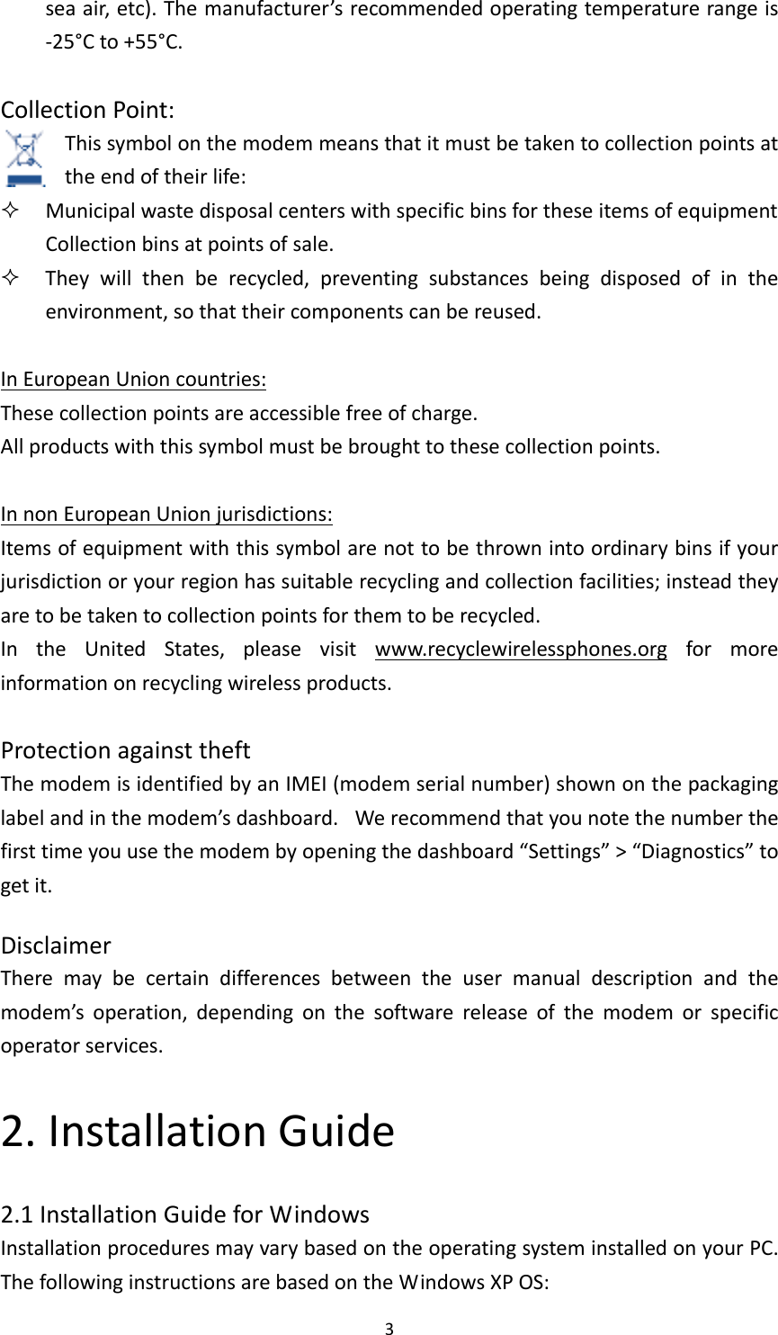3seaair,etc).Themanufacturer’srecommendedoperatingtemperaturerangeis‐25°Cto+55°C.CollectionPoint:Thissymbolonthemodemmeansthatitmustbetakentocollectionpointsattheendoftheirlife: MunicipalwastedisposalcenterswithspecificbinsfortheseitemsofequipmentCollectionbinsatpointsofsale. Theywillthenberecycled,preventingsubstancesbeingdisposedofintheenvironment,sothattheircomponentscanbereused.InEuropeanUnioncountries:Thesecollectionpointsareaccessiblefreeofcharge.Allproductswiththissymbolmustbebroughttothesecollectionpoints.InnonEuropeanUnionjurisdictions:Itemsofequipmentwiththissymbolarenottobethrownintoordinarybinsifyourjurisdictionoryourregionhassuitablerecyclingandcollectionfacilities;insteadtheyaretobetakentocollectionpointsforthemtoberecycled.IntheUnitedStates,pleasevisitwww.recyclewirelessphones.orgformoreinformationonrecyclingwirelessproducts.ProtectionagainsttheftThemodemisidentifiedbyanIMEI(modemserialnumber)shownonthepackaginglabelandinthemodem’sdashboard. Werecommendthatyounotethenumberthefirsttimeyouusethemodembyopeningthedashboard“Settings”&gt;“Diagnostics”togetit.DisclaimerTheremaybecertaindifferencesbetweentheusermanualdescriptionandthemodem’soperation,dependingonthesoftwarereleaseofthemodemorspecificoperatorservices.2.InstallationGuide2.1InstallationGuideforWindowsInstallationproceduresmayvarybasedontheoperatingsysteminstalledonyourPC.ThefollowinginstructionsarebasedontheWindowsXPOS: