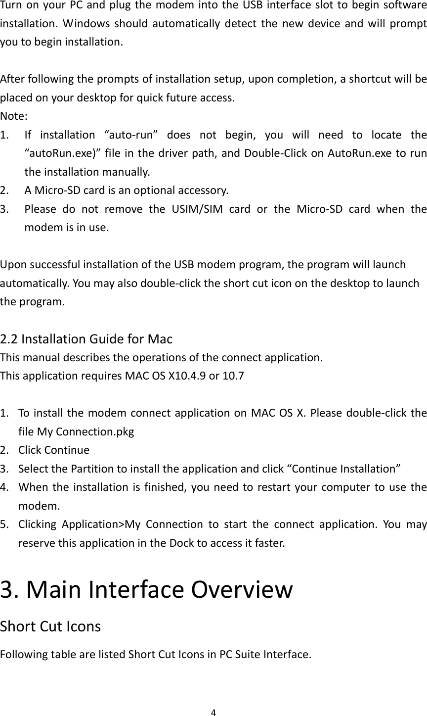 4TurnonyourPCandplugthemodemintotheUSBinterfaceslottobeginsoftwareinstallation.Windowsshouldautomaticallydetectthenewdeviceandwillpromptyoutobegininstallation.Afterfollowingthepromptsofinstallationsetup,uponcompletion,ashortcutwillbeplacedonyourdesktopforquickfutureaccess.Note:1. Ifinstallation“auto‐run”doesnotbegin,youwillneedtolocatethe“autoRun.exe)”fileinthedriverpath,andDouble‐ClickonAutoRun.exetoruntheinstallationmanually.2. AMicro‐SDcardisanoptionalaccessory.3. PleasedonotremovetheUSIM/SIMcardortheMicro‐SDcardwhenthemodemisinuse.UponsuccessfulinstallationoftheUSBmodemprogram,theprogramwilllaunchautomatically.Youmayalsodouble‐clicktheshortcuticononthedesktoptolaunchtheprogram.2.2InstallationGuideforMacThismanualdescribestheoperationsoftheconnectapplication.ThisapplicationrequiresMACOSX10.4.9or10.71. ToinstallthemodemconnectapplicationonMACOSX.Pleasedouble‐clickthefileMyConnection.pkg2. ClickContinue3. SelectthePartitiontoinstalltheapplicationandclick“ContinueInstallation”4. Whentheinstallationisfinished,youneedtorestartyourcomputertousethemodem.5. ClickingApplication&gt;MyConnectiontostarttheconnectapplication.YoumayreservethisapplicationintheDocktoaccessitfaster.3.MainInterfaceOverviewShortCutIconsFollowingtablearelistedShortCutIconsinPCSuiteInterface.