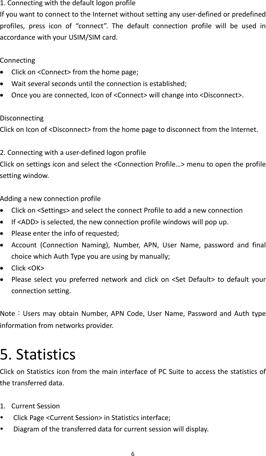 61.ConnectingwiththedefaultlogonprofileIfyouwanttoconnecttotheInternetwithoutsettinganyuser‐definedorpredefinedprofiles,pressiconof“connect”.ThedefaultconnectionprofilewillbeusedinaccordancewithyourUSIM/SIMcard.Connecting Clickon&lt;Connect&gt;fromthehomepage; Waitseveralsecondsuntiltheconnectionisestablished; Onceyouareconnected,Iconof&lt;Connect&gt;willchangeinto&lt;Disconnect&gt;.DisconnectingClickonIconof&lt;Disconnect&gt;fromthehomepagetodisconnectfromtheInternet.2.Connectingwithauser‐definedlogonprofileClickonsettingsiconandselectthe&lt;ConnectionProfile…&gt;menutoopentheprofilesettingwindow.Addinganewconnectionprofile Clickon&lt;Settings&gt;andselecttheconnectProfiletoaddanewconnection If&lt;ADD&gt;isselected,thenewconnectionprofilewindowswillpopup. Pleaseentertheinfoofrequested; Account(ConnectionNaming),Number,APN,UserName,passwordandfinalchoicewhichAuthTypeyouareusingbymanually; Click&lt;OK&gt; Pleaseselectyoupreferrednetworkandclickon&lt;SetDefault&gt;todefaultyourconnectionsetting.Note：UsersmayobtainNumber,APNCode,UserName,PasswordandAuthtypeinformationfromnetworksprovider.5.StatisticsClickonStatisticsiconfromthemaininterfaceofPCSuitetoaccessthestatisticsofthetransferreddata.1. CurrentSession ClickPage&lt;CurrentSession&gt;inStatisticsinterface; Diagramofthetransferreddataforcurrentsessionwilldisplay.
