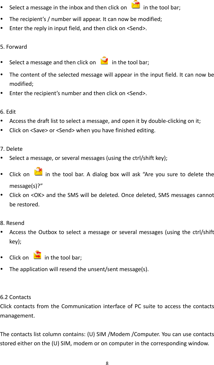 8 Selectamessageintheinboxandthenclickon  inthetoolbar; Therecipient’s/numberwillappear.Itcannowbemodified; Enterthereplyininputfield,andthenclickon&lt;Send&gt;.5.Forward Selectamessageandthenclickon  inthetoolbar; Thecontentoftheselectedmessagewillappearintheinputfield.Itcannowbemodified; Entertherecipient’snumberandthenclickon&lt;Send&gt;.6.Edit Accessthedraftlisttoselectamessage,andopenitbydouble‐clickingonit; Clickon&lt;Save&gt;or&lt;Send&gt;whenyouhavefinishedediting.7.Delete Selectamessage,orseveralmessages(usingthectrl/shiftkey); Clickon  inthetoolbar.Adialogboxwillask“Areyousuretodeletethemessage(s)?” Clickon&lt;OK&gt;andtheSMSwillbedeleted.Oncedeleted,SMSmessagescannotberestored.8.Resend AccesstheOutboxtoselectamessageorseveralmessages(usingthectrl/shiftkey); Clickon  inthetoolbar; Theapplicationwillresendtheunsent/sentmessage(s).6.2ContactsClickcontactsfromtheCommunicationinterfaceofPCsuitetoaccessthecontactsmanagement.Thecontactslistcolumncontains:(U)SIM/Modem/Computer.Youcanusecontactsstoredeitheronthe(U)SIM,modemoroncomputerinthecorrespondingwindow.