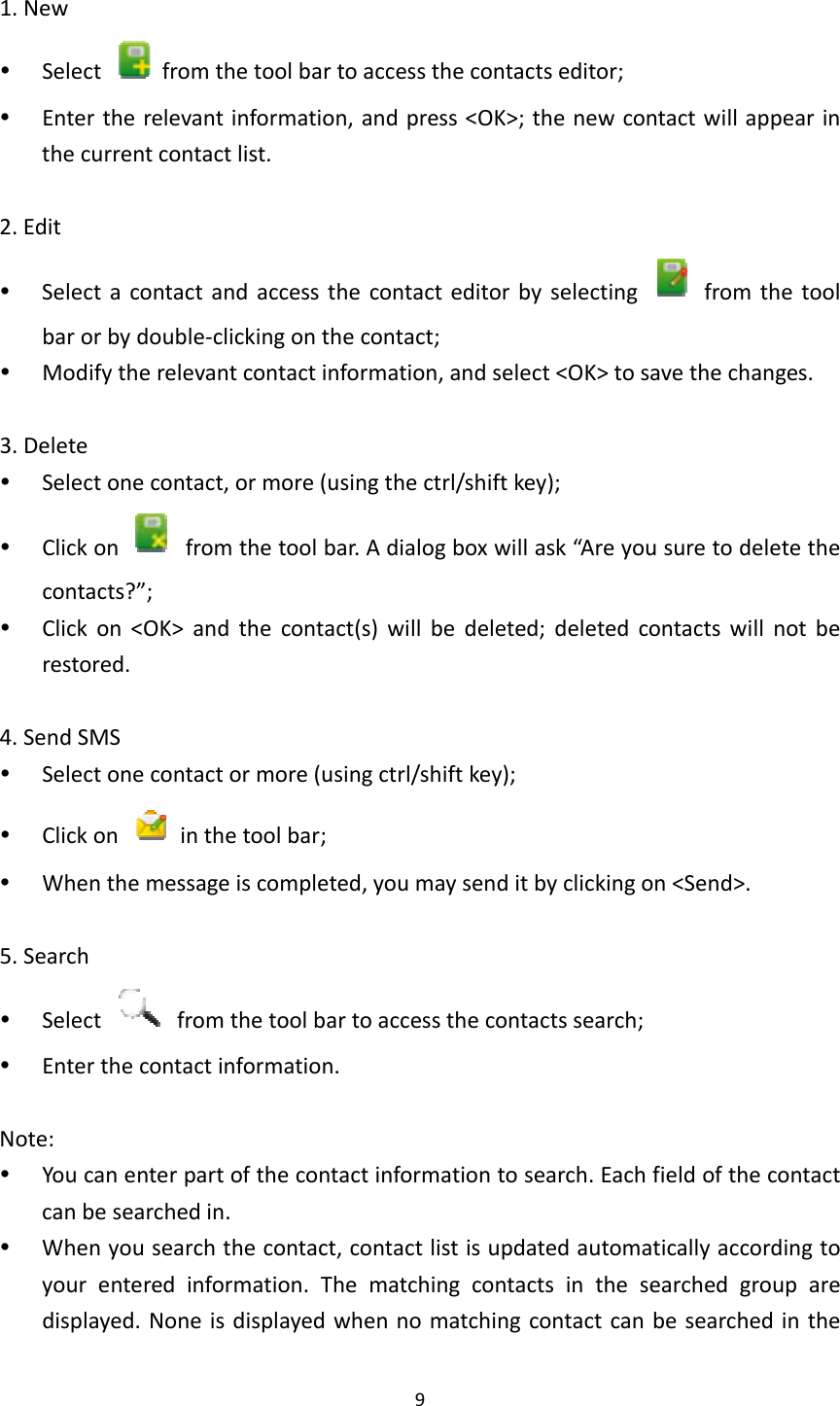 91.New Select  fromthetoolbartoaccessthecontactseditor; Entertherelevantinformation,andpress&lt;OK&gt;;thenewcontactwillappearinthecurrentcontactlist.2.Edit Selectacontactandaccessthecontacteditorbyselecting  fromthetoolbarorbydouble‐clickingonthecontact; Modifytherelevantcontactinformation,andselect&lt;OK&gt;tosavethechanges.3.Delete Selectonecontact,ormore(usingthectrl/shiftkey); Clickon  fromthetoolbar.Adialogboxwillask“Areyousuretodeletethecontacts?”; Clickon&lt;OK&gt;andthecontact(s)willbedeleted;deletedcontactswillnotberestored.4.SendSMS Selectonecontactormore(usingctrl/shiftkey); Clickon  inthetoolbar; Whenthemessageiscompleted,youmaysenditbyclickingon&lt;Send&gt;.5.Search Select  fromthetoolbartoaccessthecontactssearch; Enterthecontactinformation.Note: Youcanenterpartofthecontactinformationtosearch.Eachfieldofthecontactcanbesearchedin. Whenyousearchthecontact,contactlistisupdatedautomaticallyaccordingtoyourenteredinformation.Thematchingcontactsinthesearchedgrouparedisplayed.Noneisdisplayedwhennomatchingcontactcanbesearchedinthe