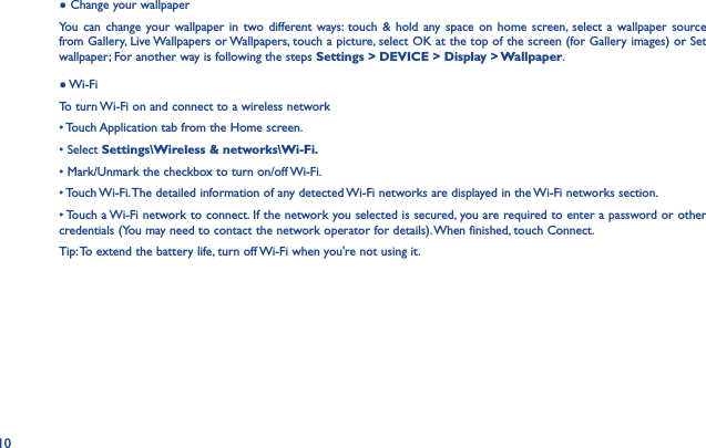 10● Change your wallpaperYou can change your wallpaper in two different ways: touch &amp; hold any space on home screen, select a wallpaper source from Gallery, Live Wallpapers or Wallpapers, touch a picture, select OK at the top of the screen (for Gallery images) or Set wallpaper; For another way is following the steps Settings &gt; DEVICE &gt; Display &gt; Wallpaper.● Wi-FiTo turn Wi-Fi on and connect to a wireless network• Touch Application tab from the Home screen.• Select Settings\Wireless &amp; networks\Wi-Fi.• Mark/Unmark the checkbox to turn on/off Wi-Fi.• Touch Wi-Fi. The detailed information of any detected Wi-Fi networks are displayed in the Wi-Fi networks section.• Touch a Wi-Fi network to connect. If the network you selected is secured, you are required to enter a password or other credentials (You may need to contact the network operator for details). When finished, touch Connect.Tip: To extend the battery life, turn off Wi-Fi when you&apos;re not using it.