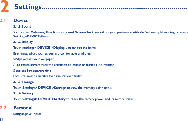 122 Settings..........................................................................2.1  Device3.1.1 SoundYou can set Volumes, Touch sounds and Screen lock sound to your preference with the Volume up/down key, or touch Settings\DEVICE\Sound.3.1.2 DisplayTouch settings&gt; DEVICE &gt;Display, you can see the items:Brightness: adjust your screen in a comfortable brightnessWallpaper: set your wallpaperAuto-rotate screen: mark the checkbox, to enable or disable auto-rotationSleep: set Screensavers timeFont size: select a suitable font size for your tablet3.1.3 StorageTouch Settings&gt; DEVICE &gt;Storage to view the memory using status.3.1.4 BatteryTouch Settings&gt; DEVICE &gt;battery to check the battery power and its service status.2.2  Personal Language &amp; input
