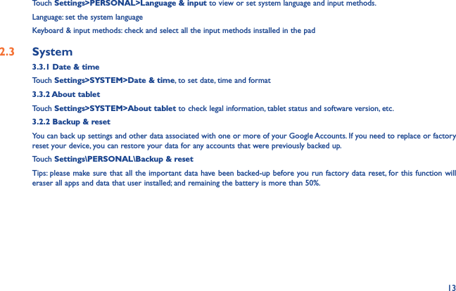 13Touch Settings&gt;PERSONAL&gt;Language &amp; input to view or set system language and input methods.Language: set the system languageKeyboard &amp; input methods: check and select all the input methods installed in the pad2.3  System3.3.1 Date &amp; timeTouch Settings&gt;SYSTEM&gt;Date &amp; time, to set date, time and format3.3.2 About tabletTouch Settings&gt;SYSTEM&gt;About tablet to check legal information, tablet status and software version, etc.3.2.2 Backup &amp; resetYou can back up settings and other data associated with one or more of your Google Accounts. If you need to replace or factory reset your device, you can restore your data for any accounts that were previously backed up.Touch Settings\PERSONAL\Backup &amp; resetTips: please make sure that all the important data have been backed-up before you run factory data reset, for this function will eraser all apps and data that user installed; and remaining the battery is more than 50%.