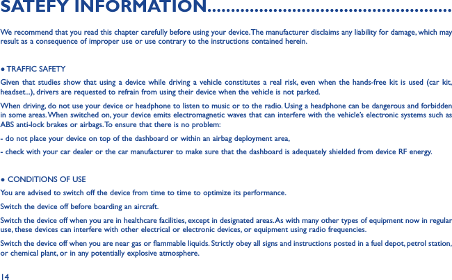 14SATEFY INFORMATION....................................................We recommend that you read this chapter carefully before using your device. The manufacturer disclaims any liability for damage, which may result as a consequence of improper use or use contrary to the instructions contained herein.● TRAFFIC  SAFETYGiven that studies show that using a device while driving a vehicle constitutes a real risk, even when the hands-free kit is used (car kit, headset...), drivers are requested to refrain from using their device when the vehicle is not parked.When driving, do not use your device or headphone to listen to music or to the radio. Using a headphone can be dangerous and forbidden in some areas. When switched on, your device emits electromagnetic waves that can interfere with the vehicle’s electronic systems such as ABS anti-lock brakes or airbags. To ensure that there is no problem:- do not place your device on top of the dashboard or within an airbag deployment area,- check with your car dealer or the car manufacturer to make sure that the dashboard is adequately shielded from device RF energy.● CONDITIONS OF USEYou are advised to switch off the device from time to time to optimize its performance.Switch the device off before boarding an aircraft.Switch the device off when you are in healthcare facilities, except in designated areas. As with many other types of equipment now in regular use, these devices can interfere with other electrical or electronic devices, or equipment using radio frequencies.Switch the device off when you are near gas or flammable liquids. Strictly obey all signs and instructions posted in a fuel depot, petrol station, or chemical plant, or in any potentially explosive atmosphere.