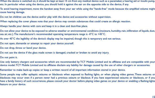 15When the device is switched on, it should be kept at least 15 cm from any medical device such as a pacemaker, a hearing aid or insulin pump, etc. In particular when using the device, you should hold it against the ear on the opposite side to the device, if any.To avoid hearing impairment, move the handset away from your ear while using the “hands-free” mode because the amplified volume might cause hearing damage.Do not let children use the device and/or play with the device and accessories without supervision.When replacing the cover please note that your device may contain substances that could create an allergic reaction.Always handle your device with care and keep it in a clean and dust-free place.Do not allow your device to be exposed to adverse weather or environmental conditions (moisture, humidity, rain, infiltration of liquids, dust, sea air, etc.). The manufacturer’s recommended operating temperature range is -0°C to +45°C.At over 45°C the legibility of the device’s display may be impaired, though this is temporary and not serious.Do not open, dismantle or attempt to repair your device yourself.Do not drop, throw or bend your device.Do not use the device if the glass made screen is damaged, cracked or broken to avoid any injury.Do not paint it.Use only battery chargers and accessories which are recommended by TCT Mobile Limited and its affiliates and are compatible with your device model. TCT Mobile Limited and its affiliates disclaim any liability for damage caused by the use of other chargers or accessories.Remember to make back-up copies or keep a written record of all important information stored in your device.Some people may suffer epileptic seizures or blackouts when exposed to flashing lights, or when playing video games. These seizures or blackouts may occur even if a person never had a previous seizure or blackout. If you have experienced seizures or blackouts, or if you have a family history of such occurrences, please consult your doctor before playing video games on your device or enabling a flashing-lights feature on your device.