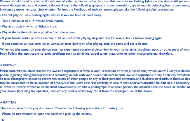 16Parents should monitor their children’s use of video games or other features that incorporate flashing lights on the device. All persons should discontinue use and consult a doctor if any of the following symptoms occur: convulsion, eye or muscle twitching, loss of awareness, involuntary movements, or disorientation. To limit the likelihood of such symptoms, please take the following safety precautions:- Do not play or use a flashing-lights feature if you are tired or need sleep.- Take a minimum of a 15-minute break hourly.- Play in a room in which all lights are on.- Play at the farthest distance possible from the screen.- If your hands, wrists, or arms become tired or sore while playing, stop and rest for several hours before playing again.- If you continue to have sore hands, wrists, or arms during or after playing, stop the game and see a doctor.When you play games on your device, you may experience occasional discomfort in your hands, arms, shoulders, neck, or other parts of your body. Follow the instructions to avoid problems such as tendinitis, carpal tunnel syndrome, or other musculoskeletal disorders.● PRIVACYPlease note that you must respect the laws and regulations in force in your jurisdiction or other jurisdiction(s) where you will use your device phone regarding taking photographs and recording sounds with your device. Pursuant to such laws and regulations, it may be strictly forbidden to take photographs and/or to record the voices of other people or any of their personal attributes, and duplicate or distribute them, as this may be considered to be an invasion of privacy. It is the user&apos;s sole responsibility to ensure that prior authorization be obtained, if necessary, in order to record private or confidential conversations or take a photograph of another person; the manufacturer, the seller or vendor of your device (including the operator) disclaim any liability which may result from the improper use of the device.● BATTERYThere is an inner battery in this device. Observe the following precautions for battery use:- Please do not attempt to open the cover and pick up the battery.