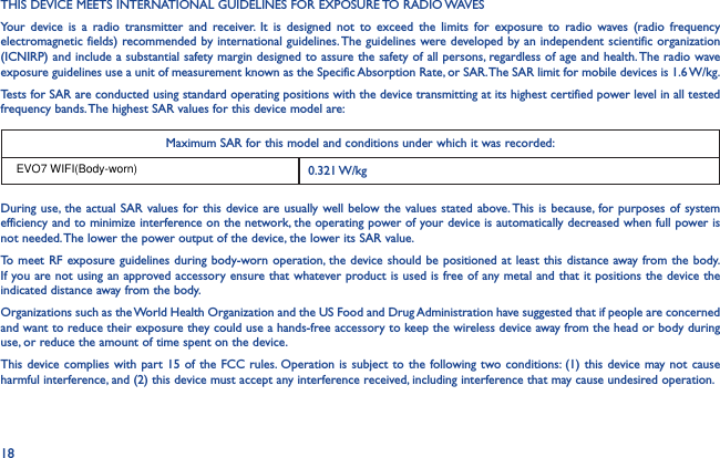18THIS DEVICE MEETS INTERNATIONAL GUIDELINES FOR EXPOSURE TO RADIO WAVESYour device is a radio transmitter and receiver. It is designed not to exceed the limits for exposure to radio waves (radio frequency electromagnetic fields) recommended by international guidelines. The guidelines were developed by an independent scientific organization (ICNIRP) and include a substantial safety margin designed to assure the safety of all persons, regardless of age and health. The radio wave exposure guidelines use a unit of measurement known as the Specific Absorption Rate, or SAR. The SAR limit for mobile devices is 1.6 W/kg.Tests for SAR are conducted using standard operating positions with the device transmitting at its highest certified power level in all tested frequency bands. The highest SAR values for this device model are:Maximum SAR for this model and conditions under which it was recorded:0.321 W/kg During use, the actual SAR values for this device are usually well below the values stated above. This is because, for purposes of system efficiency and to minimize interference on the network, the operating power of your device is automatically decreased when full power is not needed. The lower the power output of the device, the lower its SAR value.To meet RF exposure guidelines during body-worn operation, the device should be positioned at least this distance away from the body. If you are not using an approved accessory ensure that whatever product is used is free of any metal and that it positions the device the indicated distance away from the body.Organizations such as the World Health Organization and the US Food and Drug Administration have suggested that if people are concerned and want to reduce their exposure they could use a hands-free accessory to keep the wireless device away from the head or body during use, or reduce the amount of time spent on the device.This device complies with part 15 of the FCC rules. Operation is subject to the following two conditions: (1) this device may not cause harmful interference, and (2) this device must accept any interference received, including interference that may cause undesired operation.EVO7 WIFI(Body-worn)