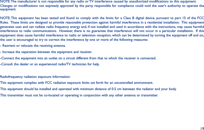 19NOTE: The manufacturer is not responsible for any radio or TV interference caused by unauthorized modifications to this equipment. NOTE: This equipment has been tested and found to comply with the limits for a Class B digital device, pursuant to part 15 of the FCC Rules.  These limits are designed to provide reasonable protection against harmful interference in a residential installation.  This equipment generates uses and can radiate radio frequency energy and, if not installed and used in accordance with the instructions, may cause harmful interference to radio communications.  However, there is no guarantee that interference will not occur in a particular installation.  If this equipment does cause harmful interference to radio or television reception, which can be determined by turning the equipment off and on, the user is encouraged to try to correct the interference by one or more of the following measures:- Reorient or relocate the receiving antenna.- Increase the separation between the equipment and receiver.-Connect the equipment into an outlet on a circuit different from that to which the receiver is connected.-Consult the dealer or an experienced radio/TV technician for help.Radiofrequency radiation exposure Information: This equipment complies with FCC radiation exposure limits set forth for an uncontrolled environment. This equipment should be installed and operated with minimum distance of 0.5 cm between the radiator and your body. This transmitter must not be co-located or operating in conjunction with any other antenna or transmitter. Changes or modifications not expressly approved by the party responsible for compliance could void the user&apos;s authority to operate the equipment.