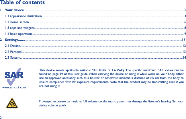 2www.sar-tick.comThis device meets applicable national SAR limits of 1.6 W/kg. The specific maximum SAR values can be found on page 19 of this user guide. When carrying the device or using it while worn on your body, either use an approved accessory such as a holster or otherwise maintain a distance of 0.5 cm from the body to ensure compliance with RF exposure requirements. Note that the product may be transmitting even if you are not using it. Prolonged exposure to music at full volume on the music player may damage the listener&apos;s hearing. Set your device volume safely. Table of contents1  Your device..................................................................................................................................................................................................................3  1.1 appearance illustration...........................................................................................................................................................................................3 1.2 home screen............................................................................................................................................................................................................61.3 apps and widgets.....................................................................................................................................................................................................8 1.4 basic operation........................................................................................................................................................................................................92  Settings.....................................................................................................................................................................................................................13 2.1 Device.....................................................................................................................................................................................................................13 2.2 Personal..................................................................................................................................................................................................................13 2.3 System.....................................................................................................................................................................................................................14