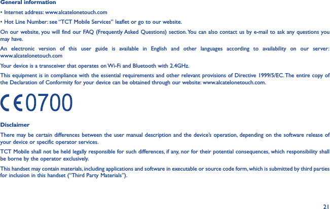 21General information• Internet address: www.alcatelonetouch.com• Hot Line Number: see “TCT Mobile Services” leaflet or go to our website.On our website, you will find our FAQ (Frequently Asked Questions) section. You can also contact us by e-mail to ask any questions you may have.An electronic version of this user guide is available in English and other languages according to availability on our server:  www.alcatelonetouch.comYour device is a transceiver that operates on Wi-Fi and Bluetooth with 2.4GHz.This equipment is in compliance with the essential requirements and other relevant provisions of Directive 1999/5/EC. The entire copy of the Declaration of Conformity for your device can be obtained through our website: www.alcatelonetouch.com.DisclaimerThere may be certain differences between the user manual description and the device’s operation, depending on the software release of your device or specific operator services.TCT Mobile shall not be held legally responsible for such differences, if any, nor for their potential consequences, which responsibility shall be borne by the operator exclusively.This handset may contain materials, including applications and software in executable or source code form, which is submitted by third parties for inclusion in this handset (“Third Party Materials”).