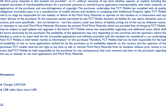 22Accessory◆  Charger, 5.0V/2.0A◆  USB cable, 5pins micro USBAll third party materials in this handset are provided “ as is”, without warranty of any kind, whether express or implied, including the implied warranties of merchantability, fitness for a particular purpose or use/third party application, interoperability with other materials or applications of the purchaser and non-infringement of copyright. The purchaser undertakes that TCT Mobile has complied with all quality obligations incumbent upon it as a manufacturer of mobile devices and handsets in complying with Intellectual Property rights. TCT Mobile will at no stage be responsible for the inability or failure of the Third Party Materials to operate on this handset or in interaction with any other devices of the purchaser. To the maximum extent permitted by law, TCT Mobile disclaims all liability for any claims, demands, suits or actions, and more specifically – but not limited to – tort law actions, under any theory of liability, arising out of the use, by whatever means, or attempts to use, such Third Party Materials. Moreover, the present Third Party Materials, which are provided free of charge by TCT Mobile, may be subject to paid updates and upgrades in the future; TCT Mobile waives any responsibility regarding such additional costs, which shall be borne exclusively by the purchaser. The availability of the applications may vary depending on the countries and the operators where the handset is used; in no event shall the list of possible applications and software provided with the handsets be considered a s an undertaking from TCT Mobile; it shall remain merely as information f or the purchaser. Therefore, TCT Mobile shall not be held responsible for the lack of availability of one or more applications wished for by the purchaser, as its availability depends on the country and the operator of the purchaser. TCT mobile reserves the right at any time to add or remove Third Party Materials from its handsets without prior notice; in no event shall TCT Mobile be held responsible by the purchaser for any consequences that such removal may have on the purchaser regarding the use or attempt to use such applications and Third Party Materials.