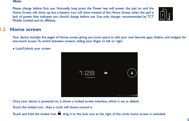 5  Note Please charge before first use. Normally, long press the Power key will power the pad on and the Home Screen will show up, but a battery icon will show instead of the Home Screen when the pad is lack of power, that indicates you should charge before use. Use only charger recommended by TCT Mobile Limited and its affiliates.1.2  Home screen Your device includes five pages of Home screen giving you more space to add your own favorite apps, folders, and widgets for one-touch access. To switch between screens, sliding your finger to left or right.● Lock/Unlock your screenOnce your device is powered on, it shows a locked screen interface, which is set as default.Touch the locked icon , then a circle will shows around it.Touch and hold the locked icon  , drag it to the lock icon at the right of the circle, home screen is unlocked.