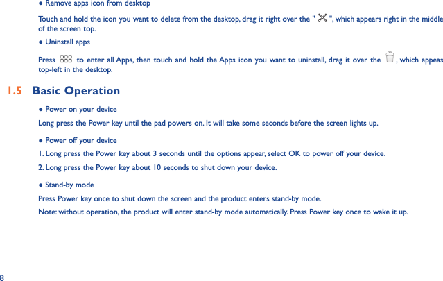 8● Remove apps icon from desktopTouch and hold the icon you want to delete from the desktop, drag it right over the &quot; &quot;, which appears right in the middle of the screen top.● Uninstall appsPress  to enter all Apps, then touch and hold the Apps icon you want to uninstall, drag it over the  , which appeas top-left in the desktop.1.5  Basic Operation ● Power on your deviceLong press the Power key until the pad powers on. It will take some seconds before the screen lights up.● Power off your device1. Long press the Power key about 3 seconds until the options appear, select OK to power off your device.2. Long press the Power key about 10 seconds to shut down your device.● Stand-by modePress Power key once to shut down the screen and the product enters stand-by mode.Note: without operation, the product will enter stand-by mode automatically. Press Power key once to wake it up.