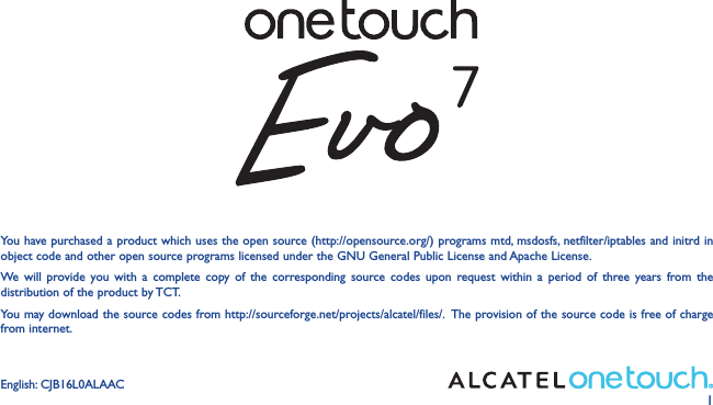 1You have purchased a product which uses the open source (http://opensource.org/) programs mtd, msdosfs, netfilter/iptables and initrd in object code and other open source programs licensed under the GNU General Public License and Apache License. We will provide you with a complete copy of the corresponding source codes upon request within a period of three years from the distribution of the product by TCT. You may download the source codes from http://sourceforge.net/projects/alcatel/files/.  The provision of the source code is free of charge from internet. English: CJB16L0ALAAC