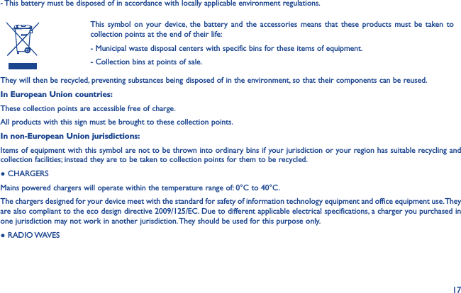 17- This battery must be disposed of in accordance with locally applicable environment regulations.This symbol on your device, the battery and the accessories means that these products must be taken to collection points at the end of their life:- Municipal waste disposal centers with specific bins for these items of equipment.- Collection bins at points of sale.They will then be recycled, preventing substances being disposed of in the environment, so that their components can be reused.In European Union countries:These collection points are accessible free of charge.All products with this sign must be brought to these collection points.In non-European Union jurisdictions:Items of equipment with this symbol are not to be thrown into ordinary bins if your jurisdiction or your region has suitable recycling and collection facilities; instead they are to be taken to collection points for them to be recycled.● CHARGERSMains powered chargers will operate within the temperature range of: 0°C to 40°C.The chargers designed for your device meet with the standard for safety of information technology equipment and office equipment use. They are also compliant to the eco design directive 2009/125/EC. Due to different applicable electrical specifications, a charger you purchased in one jurisdiction may not work in another jurisdiction. They should be used for this purpose only.●  RADIO WAVES
