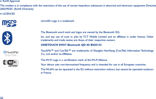 20● RoHS ApprovalThe modem is in compliance with the restriction of the use of certain hazardous substances in electrical and electronic equipment Directive 2002/95/EC (RoHS Directive).● LICENCES    microSD Logo is a trademark.The Bluetooth word mark and logos are owned by the Bluetooth SIG,Inc. and any use of such m arks by TCT Mobile Limited and its affiliates is under license. Other trademarks and trade names are those of their respective owners.ONETOUCH EVO7 Bluetooth QD ID B020132TouchPal™ and CooTek™ are trademarks of Shanghai HanXiang (CooTek) Information Technology Co., Ltd. and/or its Affiliates.The Wi-Fi Logo is a certification mark of the Wi-Fi Alliance.Your device uses non-harmonized frequency and is intended for use in all European countries.The WLAN can be operated in the EU without restriction indoors, but cannot be operated outdoors in France.