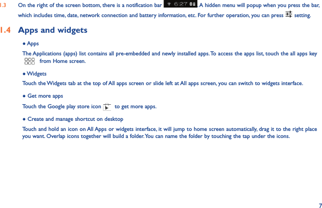 71.3  On the right of the screen bottom, there is a notification bar  . A hidden menu will popup when you press the bar, which includes time, date, network connection and battery information, etc. For further operation, you can press   setting.1.4  Apps and widgets ● AppsThe Applications (apps) list contains all pre-embedded and newly installed apps. To access the apps list, touch the all apps key  from Home screen.● WidgetsTouch the Widgets tab at the top of All apps screen or slide left at All apps screen, you can switch to widgets interface.● Get more appsTouch the Google play store icon   to get more apps.● Create and manage shortcut on desktopTouch and hold an icon on All Apps or widgets interface, it will jump to home screen automatically, drag it to the right place you want. Overlap icons together will build a folder. You can name the folder by touching the tap under the icons.