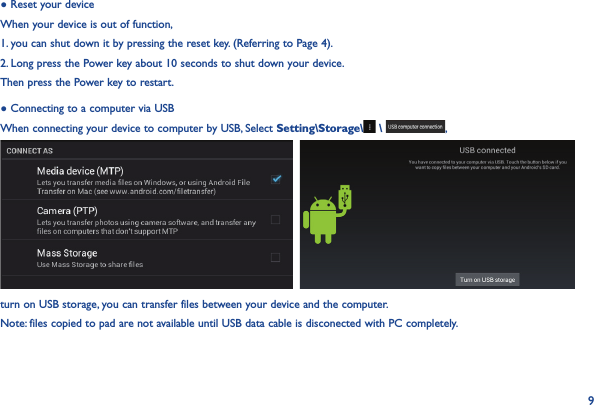 9● Reset your deviceWhen your device is out of function, 1. you can shut down it by pressing the reset key. (Referring to Page 4).2. Long press the Power key about 10 seconds to shut down your device.Then press the Power key to restart.● Connecting to a computer via USBWhen connecting your device to computer by USB, Select Setting\Storage\  \  ,   turn on USB storage, you can transfer files between your device and the computer.Note: files copied to pad are not available until USB data cable is disconected with PC completely.