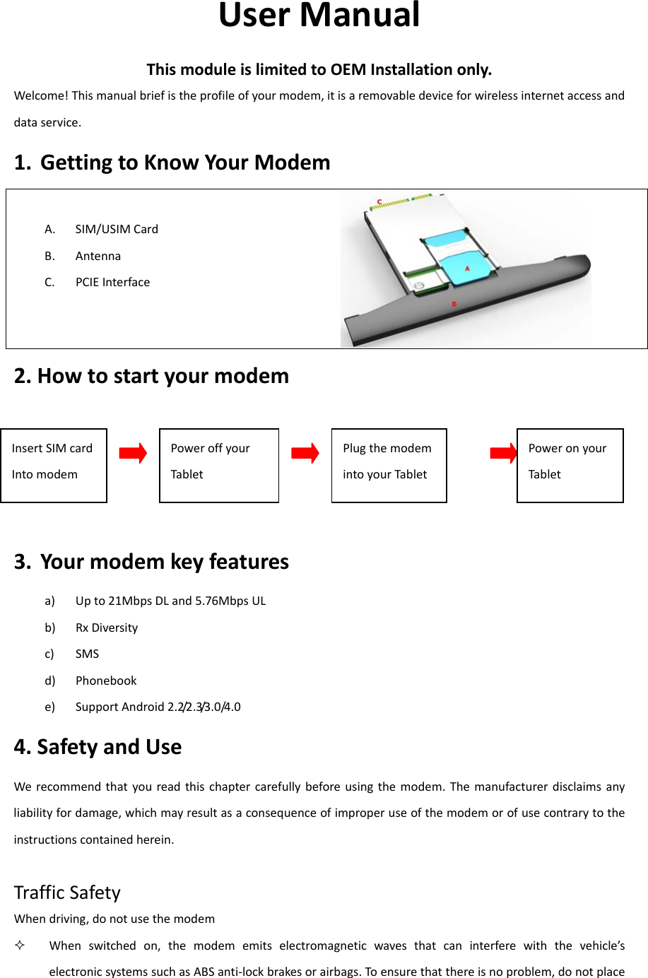 UserManualThismoduleislimitedtoOEMInstallationonly.Welcome!Thismanualbriefistheprofileofyourmodem,itisaremovabledeviceforwirelessinternetaccessanddataservice.1. GettingtoKnowYourModemA. SIM/USIMCardB. AntennaC. PCIEInterface 2.Howtostartyourmodem3. Yourmodemkeyfeaturesa) Upto21MbpsDLand5.76MbpsULb) RxDiversityc) SMSd) Phonebooke) SupportAndroid2.2/2.3/3.0/4.04.SafetyandUseWerecommendthatyoureadthischaptercarefullybeforeusingthemodem.Themanufacturerdisclaimsanyliabilityfordamage,whichmayresultasaconsequenceofimproperuseofthemodemorofusecontrarytotheinstructionscontainedherein.TrafficSafetyWhendriving,donotusethemodem Whenswitchedon,themodememitselectromagneticwavesthatcaninterferewiththevehicle’selectronicsystemssuchasABSanti‐lockbrakesorairbags.Toensurethatthereisnoproblem,donotplaceInsertSIMcardIntomodemPoweroffyourTabletPlugthemodemintoyourTabletPoweronyourTablet