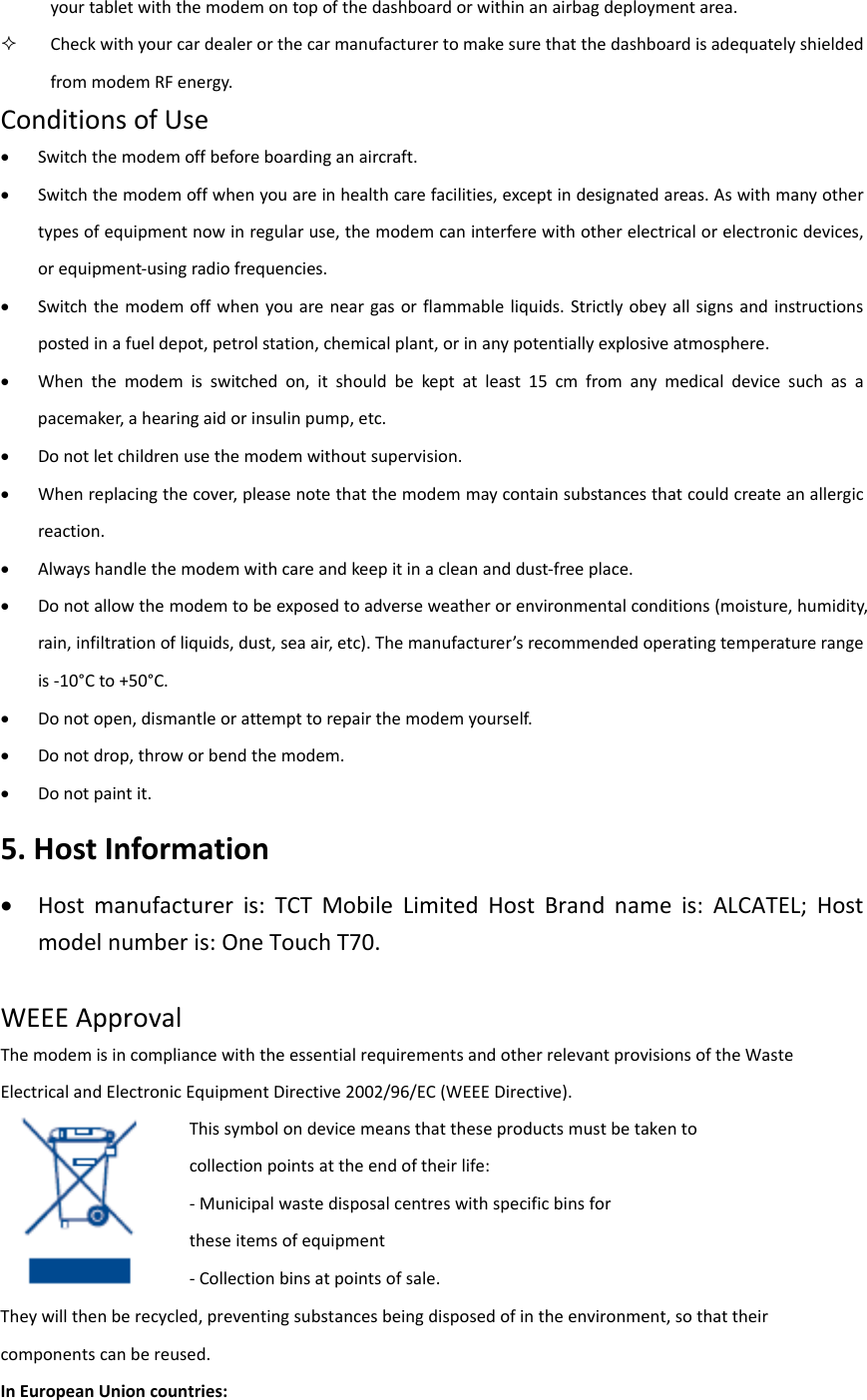 yourtabletwiththemodemontopofthedashboardorwithinanairbagdeploymentarea. CheckwithyourcardealerorthecarmanufacturertomakesurethatthedashboardisadequatelyshieldedfrommodemRFenergy.ConditionsofUse Switchthemodemoffbeforeboardinganaircraft. Switchthemodemoffwhenyouareinhealthcarefacilities,exceptindesignatedareas.Aswithmanyothertypesofequipmentnowinregularuse,themodemcaninterferewithotherelectricalorelectronicdevices,orequipment‐usingradiofrequencies. Switchthemodemoffwhenyouareneargasorflammableliquids.Strictlyobeyallsignsandinstructionspostedinafueldepot,petrolstation,chemicalplant,orinanypotentiallyexplosiveatmosphere. Whenthemodemisswitchedon,itshouldbekeptatleast15cmfromanymedicaldevicesuchasapacemaker,ahearingaidorinsulinpump,etc. Donotletchildrenusethemodemwithoutsupervision. Whenreplacingthecover,pleasenotethatthemodemmaycontainsubstancesthatcouldcreateanallergicreaction. Alwayshandlethemodemwithcareandkeepitinacleananddust‐freeplace. Donotallowthemodemtobeexposedtoadverseweatherorenvironmentalconditions(moisture,humidity,rain,infiltrationofliquids,dust,seaair,etc).Themanufacturer’srecommendedoperatingtemperaturerangeis‐10°Cto+50°C. Donotopen,dismantleorattempttorepairthemodemyourself. Donotdrop,throworbendthemodem. Donotpaintit.5.HostInformation Hostmanufactureris:TCTMobileLimitedHostBrandnameis:ALCATEL;Hostmodelnumberis:OneTouchT70.WEEEApprovalThemodemisincompliancewiththeessentialrequirementsandotherrelevantprovisionsoftheWasteElectricalandElectronicEquipmentDirective2002/96/EC(WEEEDirective).  Theywillthenberecycled,preventingsubstancesbeingdisposedofintheenvironment,sothattheircomponentscanbereused.InEuropeanUnioncountries:Thissymbolondevicemeansthattheseproductsmustbetakentocollectionpointsattheendoftheirlife:‐Municipalwastedisposalcentreswithspecificbinsfortheseitemsofequipment‐Collectionbinsatpointsofsale.