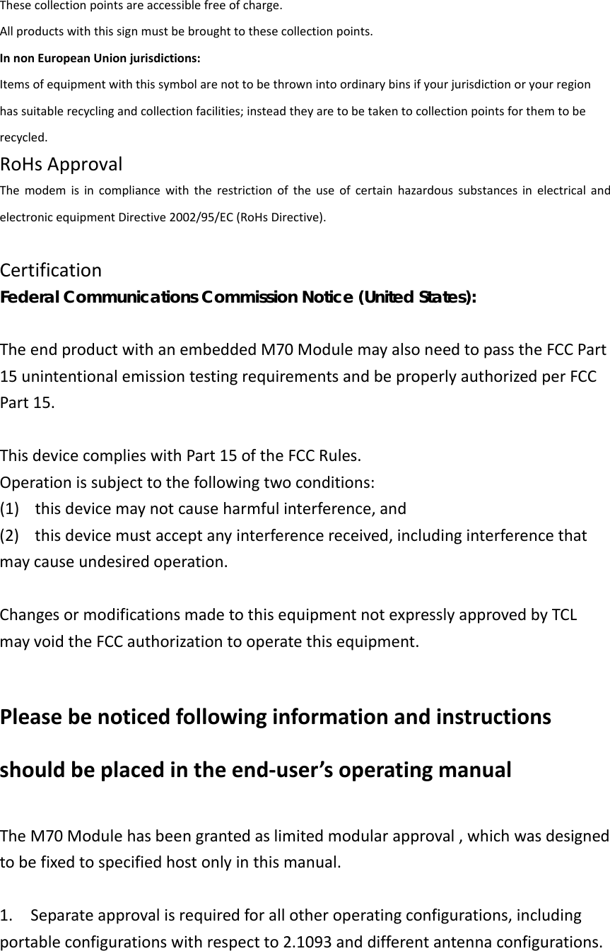 Thesecollectionpointsareaccessiblefreeofcharge.Allproductswiththissignmustbebroughttothesecollectionpoints.InnonEuropeanUnionjurisdictions:Itemsofequipmentwiththissymbolarenottobethrownintoordinarybinsifyourjurisdictionoryourregionhassuitablerecyclingandcollectionfacilities;insteadtheyaretobetakentocollectionpointsforthemtoberecycled.RoHsApprovalThemodemisincompliancewiththerestrictionoftheuseofcertainhazardoussubstancesinelectricalandelectronicequipmentDirective2002/95/EC(RoHsDirective).CertificationFederal Communications Commission Notice (United States):  TheendproductwithanembeddedM70ModulemayalsoneedtopasstheFCCPart15unintentionalemissiontestingrequirementsandbeproperlyauthorizedperFCCPart15.ThisdevicecomplieswithPart15oftheFCCRules.Operationissubjecttothefollowingtwoconditions:(1)thisdevicemaynotcauseharmfulinterference,and(2)thisdevicemustacceptanyinterferencereceived,includinginterferencethatmaycauseundesiredoperation.ChangesormodificationsmadetothisequipmentnotexpresslyapprovedbyTCLmayvoidtheFCCauthorizationtooperatethisequipment. Pleasebenoticedfollowinginformationandinstructionsshouldbeplacedintheend‐user’soperatingmanualTheM70Modulehasbeengrantedaslimitedmodularapproval,whichwasdesignedtobefixedtospecifiedhostonlyinthismanual.1.Separateapprovalisrequiredforallotheroperatingconfigurations,includingportableconfigurationswithrespectto2.1093anddifferentantennaconfigurations. 