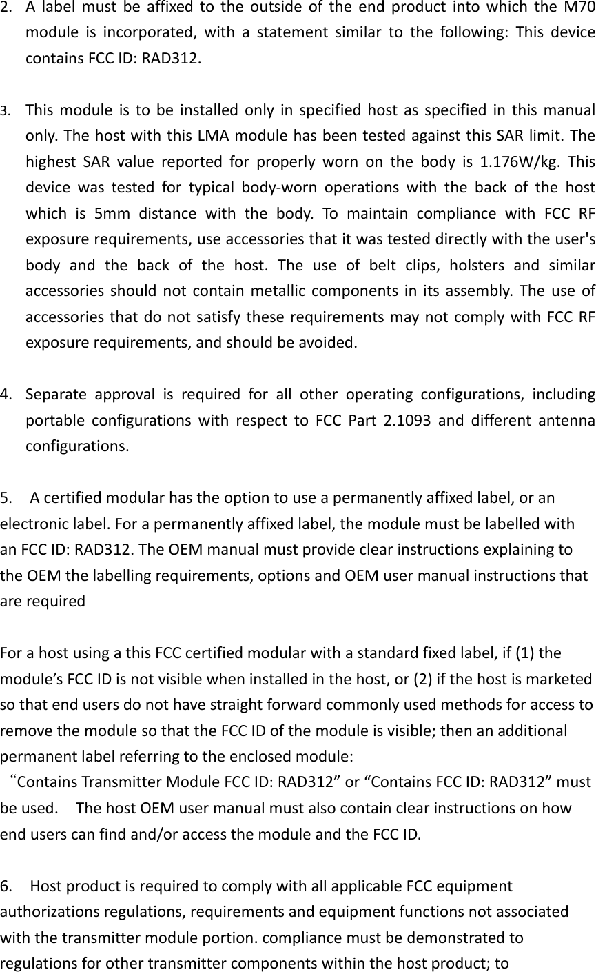 2. AlabelmustbeaffixedtotheoutsideoftheendproductintowhichtheM70moduleisincorporated,withastatementsimilartothefollowing:ThisdevicecontainsFCCID:RAD312.3. Thismoduleistobeinstalledonlyinspecifiedhostasspecifiedinthismanualonly.ThehostwiththisLMAmodulehasbeentestedagainstthisSARlimit.ThehighestSARvaluereportedforproperlywornonthebodyis1.176W/kg.Thisdevicewastestedfortypicalbody‐wornoperationswiththebackofthehostwhichis5mmdistancewiththebody.TomaintaincompliancewithFCCRFexposurerequirements,useaccessoriesthatitwastesteddirectlywiththeuser&apos;sbodyandthebackofthehost.Theuseofbeltclips,holstersandsimilaraccessoriesshouldnotcontainmetalliccomponentsinitsassembly.TheuseofaccessoriesthatdonotsatisfytheserequirementsmaynotcomplywithFCCRFexposurerequirements,andshouldbeavoided.4. Separateapprovalisrequiredforallotheroperatingconfigurations,includingportableconfigurationswithrespecttoFCCPart2.1093anddifferentantennaconfigurations.5.Acertifiedmodularhastheoptiontouseapermanentlyaffixedlabel,oranelectroniclabel.Forapermanentlyaffixedlabel,themodulemustbelabelledwithanFCCID:RAD312.TheOEMmanualmustprovideclearinstructionsexplainingtotheOEMthelabellingrequirements,optionsandOEMusermanualinstructionsthatarerequiredForahostusingathisFCCcertifiedmodularwithastandardfixedlabel,if(1)themodule’sFCCIDisnotvisiblewheninstalledinthehost,or(2)ifthehostismarketedsothatendusersdonothavestraightforwardcommonlyusedmethodsforaccesstoremovethemodulesothattheFCCIDofthemoduleisvisible;thenanadditionalpermanentlabelreferringtotheenclosedmodule:“ContainsTransmitterModuleFCCID:RAD312”or“ContainsFCCID:RAD312”mustbeused.ThehostOEMusermanualmustalsocontainclearinstructionsonhowenduserscanfindand/oraccessthemoduleandtheFCCID.6.HostproductisrequiredtocomplywithallapplicableFCCequipmentauthorizationsregulations,requirementsandequipmentfunctionsnotassociatedwiththetransmittermoduleportion.compliancemustbedemonstratedtoregulationsforothertransmittercomponentswithinthehostproduct;to