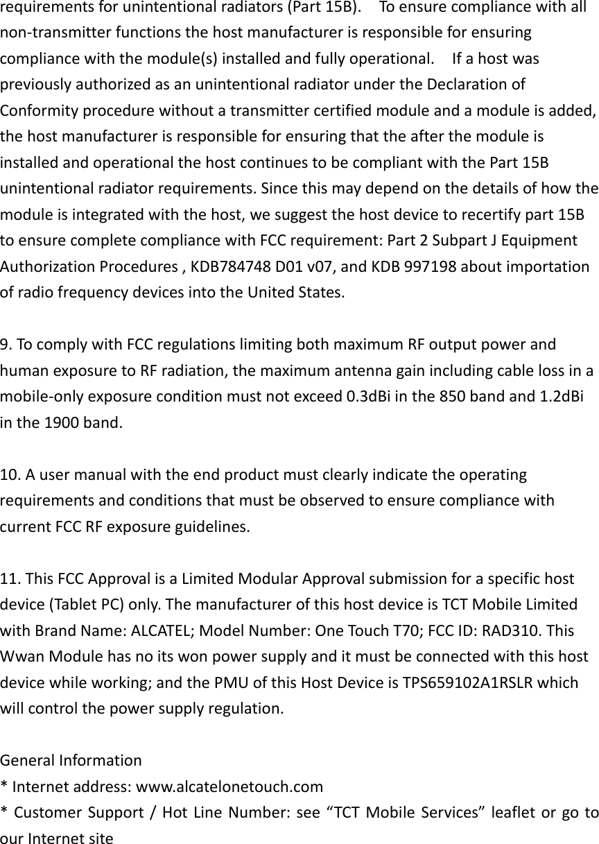 requirementsforunintentionalradiators(Part15B).Toensurecompliancewithallnon‐transmitterfunctionsthehostmanufacturerisresponsibleforensuringcompliancewiththemodule(s)installedandfullyoperational.IfahostwaspreviouslyauthorizedasanunintentionalradiatorundertheDeclarationofConformityprocedurewithoutatransmittercertifiedmoduleandamoduleisadded,thehostmanufacturerisresponsibleforensuringthattheafterthemoduleisinstalledandoperationalthehostcontinuestobecompliantwiththePart15Bunintentionalradiatorrequirements.Sincethismaydependonthedetailsofhowthemoduleisintegratedwiththehost,wesuggestthehostdevicetorecertifypart15BtoensurecompletecompliancewithFCCrequirement:Part2SubpartJEquipmentAuthorizationProcedures,KDB784748D01v07,andKDB997198aboutimportationofradiofrequencydevicesintotheUnitedStates.9.TocomplywithFCCregulationslimitingbothmaximumRFoutputpowerandhumanexposuretoRFradiation,themaximumantennagainincludingcablelossinamobile‐onlyexposureconditionmustnotexceed0.3dBiinthe850bandand1.2dBiinthe1900band.10.AusermanualwiththeendproductmustclearlyindicatetheoperatingrequirementsandconditionsthatmustbeobservedtoensurecompliancewithcurrentFCCRFexposureguidelines.11.ThisFCCApprovalisaLimitedModularApprovalsubmissionforaspecifichostdevice(TabletPC)only.ThemanufacturerofthishostdeviceisTCTMobileLimitedwithBrandName:ALCATEL;ModelNumber:OneTouchT70;FCCID:RAD310.ThisWwanModulehasnoitswonpowersupplyanditmustbeconnectedwiththishostdevicewhileworking;andthePMUofthisHostDeviceisTPS659102A1RSLRwhichwillcontrolthepowersupplyregulation.GeneralInformation*Internetaddress:www.alcatelonetouch.com*CustomerSupport/HotLineNumber:see“TCTMobileServices”leafletorgotoourInternetsite