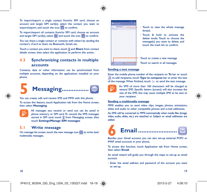 18 19To import/export a single contact from/to SIM card, choose an account and target SIM card(s), select the contact you want to import/export, and touch the icon   to confirm.To import/export all contacts from/to SIM card, choose an account  and target SIM card(s), select   and touch the icon   to confirm.You can share a single contact or contacts with others by sending the contact&apos;s vCard to them via Bluetooth, Gmail, etc.Touch a contact you want to share, touch   and Share from contact details screen, then select the application to perform this action. Synchronizing contacts in multiple 4.3 accountsContacts, data or other information can be synchronized from multiple accounts, depending on the applications installed on your phone.Messaging5   ................You can create, edit and receive SMS and MMS with this phone.To access this feature, touch Application tab from the Home screen, then select Messaging.All messages you receive or send out can be saved in phone memory or SIM card. To consult the SMS messages stored in SIM card, touch   from Messaging screen, then touch Settings\Manage SIM messages.Write message5.1 On message list screen, touch the new message icon   to write text/multimedia messages.Touch to create a new messageTouch to search in all messagesTouch to view the whole message • thread.Touch &amp; hold to activate the • delete mode. Touch to choose the message(s) you want to delete, and touch the trash bin to confirm.Sending a text messageEnter the mobile phone number of the recipient on To  bar or touch  to add recipients, touch Type to compose bar to enter the text of the message. When finished, touch   to send the text message. An SMS of more than 160 characters will be charged as several SMS. Specific letters (accent) will also increase the size of the SMS, this may cause multiple SMS to be sent to your recipient.Sending a multimedia messageMMS enables you to send video clips, images, photos, animations, slides and audio to other compatible phones and e-mail addresses. An SMS will be converted to MMS automatically when media files (image, video, audio, slides, etc.) are attached or Subject or email addresses are added. Email6   .......................Besides your Gmail account, you can also set-up external POP3 or IMAP email accounts in your phone.To access this function, touch Application tab from Home screen, then select Email.An email wizard will guide you through the steps to set-up an email account.Enter the email address and password of the account you want • to set-up.IP4512_6030A_QG_Eng_USA_03_130227.indd   18-19IP4512_6030A_QG_Eng_USA_03_130227.indd   18-19 2013-2-27    4:06:102013-2-27    4:06:10