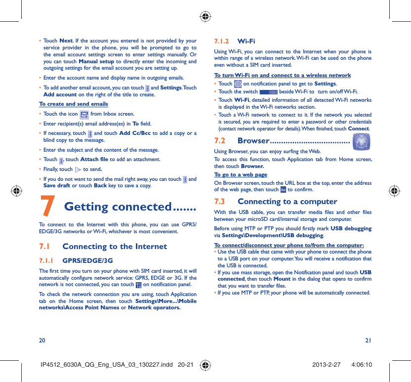 20 21Touch •  Next. If the account you entered is not provided by your service provider in the phone, you will be prompted to go to the email account settings screen to enter settings manually. Or you can touch Manual setup to directly enter the incoming and outgoing settings for the email account you are setting up.Enter the account name and display name in outgoing emails.• To add another email account, you can touch •   and Settings. Touch Add account on the right of the title to create.To create and send emailsTouch the icon •   from Inbox screen.Enter recipient(s) email address(es) in •  To  field.If necessary, touch •   and touch Add Cc/Bcc to add a copy or a blind copy to the message.Enter the subject and the content of the message.• Touch •  , touch Attach file to add an attachment.Finally, touch •   to send.If you do not want to send the mail right away, you can touch •   and Save draft or touch Back key to save a copy. Getting connected7   .......To connect to the Internet with this phone, you can use GPRS/EDGE/3G networks or Wi-Fi, whichever is most convenient.Connecting to the Internet7.1 GPRS/EDGE/3G7.1.1 The first time you turn on your phone with SIM card inserted, it will automatically configure network service: GPRS, EDGE or 3G. If the network is not connected, you can touch   on notification panel.To check the network connection you are using, touch Application tab on the Home screen, then touch Settings\More...\Mobile networks\Access Point Names or Network operators.Wi-Fi7.1.2 Using Wi-Fi, you can connect to the Internet when your phone is within range of a wireless network. Wi-Fi can be used on the phone even without a SIM card inserted.To turn Wi-Fi on and connect to a wireless networkTouch •   on notification panel to get to Settings.Touch the switch •   beside Wi-Fi to  turn on/off Wi-Fi.Touch •  Wi-Fi, detailed information of all detected Wi-Fi networks is displayed in the Wi-Fi networks section.Touch a Wi-Fi network to connect to it. If the network you selected • is secured, you are required to enter a password or other credentials (contact network operator for details). When finished, touch Connect.Browser7.2   ....................................Using Browser, you can enjoy surfing the Web.To access this function, touch Application tab from Home screen, then touch Browser.To go to a web pageOn Browser screen, touch the URL box at the top, enter the address of the web page, then touch   to confirm. Connecting to a computer7.3 With the USB cable, you can transfer media files and other files between your microSD card/internal storage and computer. Before using MTP or PTP you should firstly mark USB debugging via Settings\Development\USB debugging.To connect/disconnect your phone to/from the computer:•  Use the USB cable that came with your phone to connect the phone to a USB port on your computer. You will receive a notification that the USB is connected.•  If you use mass storage, open the Notification panel and touch USB connected, then touch Mount in the dialog that opens to confirm that you want to transfer files.•  If you use MTP or PTP, your phone will be automatically connected.IP4512_6030A_QG_Eng_USA_03_130227.indd   20-21IP4512_6030A_QG_Eng_USA_03_130227.indd   20-21 2013-2-27    4:06:102013-2-27    4:06:10