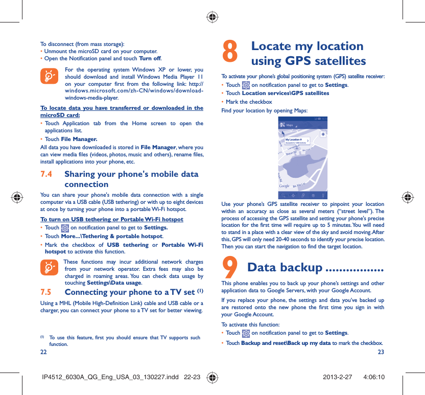 22 23To disconnect (from mass storage):•  Unmount the microSD card on your computer.•  Open the Notification panel and touch Turn off.  For the operating system Windows XP or lower, you should download and install Windows Media Player 11 on your computer first from the following link: http://windows.microsoft.com/zh-CN/windows/download-windows-media-player.To locate data you have transferred or downloaded in the microSD card:Touch Application tab from the Home screen to open the • applications list.Touch •  File Manager.All data you have downloaded is stored in File Manager, where you can view media files (videos, photos, music and others), rename files, install applications into your phone, etc.Sharing your phone&apos;s mobile data 7.4 connectionYou can share your phone&apos;s mobile data connection with a single computer via a USB cable (USB tethering) or with up to eight devices at once by turning your phone into a portable Wi-Fi hotspot.To turn on USB tethering or Portable Wi-Fi hotspotTouch •   on notification panel to get to Settings.Touch •  More...\Tethering &amp; portable hotspot.Mark the checkbox of •  USB tethering or Portable Wi-Fi hotspot to activate this function. These functions may incur additional network charges from your network operator. Extra fees may also be charged in roaming areas. You can check data usage by touching Settings\Data usage.Connecting your phone to a TV set 7.5  (1)Using a MHL (Mobile High-Definition Link) cable and USB cable or a charger, you can connect your phone to a TV set for better viewing.(1)  To use this feature, first you should ensure that TV supports such function.  Locate my location 8  using GPS satellitesTo activate your phone’s global positioning system (GPS) satellite receiver:Touch •   on notification panel to get to Settings.Touch •  Location services\GPS satellitesMark the checkbox• Find your location by opening Maps:Use your phone’s GPS satellite receiver to pinpoint your location within an accuracy as close as several meters (“street level”). The process of accessing the GPS satellite and setting your phone&apos;s precise location for the first time will require up to 5 minutes. You will need to stand in a place with a clear view of the sky and avoid moving. After this, GPS will only need 20-40 seconds to identify your precise location. Then you can start the navigation to find the target location.Data backup9   .................This phone enables you to back up your phone’s settings and other application data to Google Servers, with your Google Account. If you replace your phone, the settings and data you’ve backed up are restored onto the new phone the first time you sign in with your Google Account. To activate this function:Touch •   on notification panel to get to Settings.Touch •  Backup and reset\Back up my data to mark the checkbox.IP4512_6030A_QG_Eng_USA_03_130227.indd   22-23IP4512_6030A_QG_Eng_USA_03_130227.indd   22-23 2013-2-27    4:06:102013-2-27    4:06:10