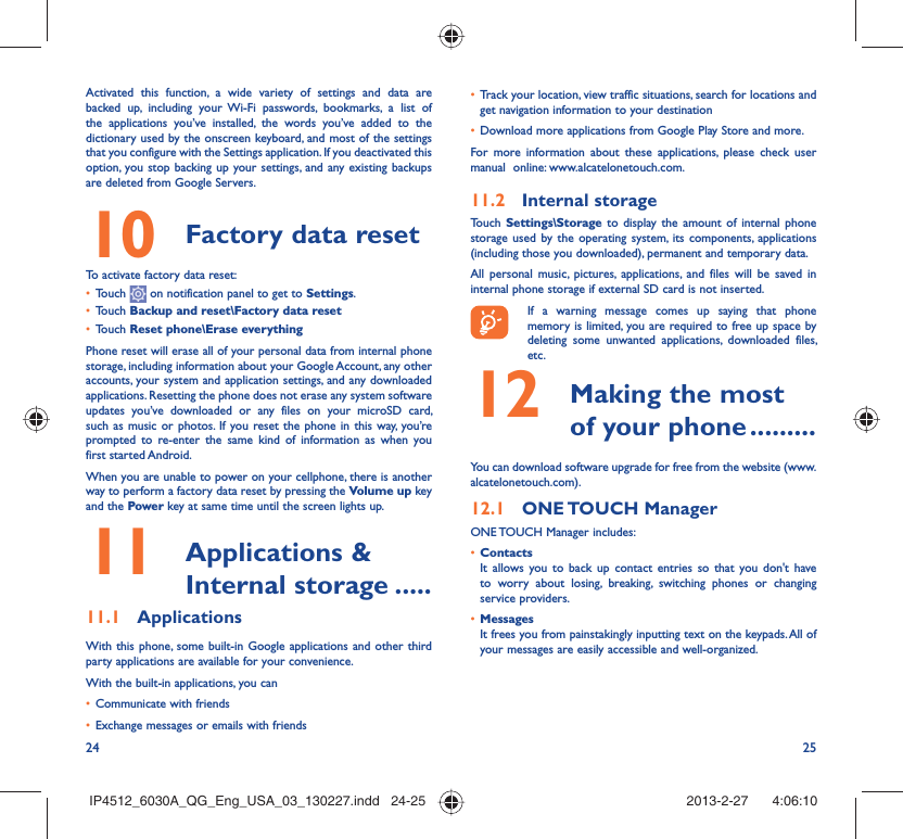 24 25Activated this function, a wide variety of settings and data are backed up, including your Wi-Fi passwords, bookmarks, a list of the applications you’ve installed, the words you’ve added to the dictionary used by the onscreen keyboard, and most of the settings that you configure with the Settings application. If you deactivated this option, you stop backing up your settings, and any existing backups are deleted from Google Servers.Factory data reset 10   To activate factory data reset:Touch •   on notification panel to get to Settings.Touch •  Backup and reset\Factory data resetTouch •  Reset phone\Erase everythingPhone reset will erase all of your personal data from internal phone storage, including information about your Google Account, any other accounts, your system and application settings, and any downloaded applications. Resetting the phone does not erase any system software updates you’ve downloaded or any files on your microSD card, such as music or photos. If you reset the phone in this way, you’re prompted to re-enter the same kind of information as when you first started Android.When you are unable to power on your cellphone, there is another way to perform a factory data reset by pressing the Volume up key and the Power key at same time until the screen lights up. Applications &amp; 11  Internal storage .....Applications11.1 With this phone, some built-in Google applications and other third party applications are available for your convenience.With the built-in applications, you canCommunicate with friends• Exchange messages or emails with friends• Track your location, view traffic situations, search for locations and • get navigation information to your destinationDownload more applications from Google Play Store and more.• For more information about these applications, please check user manual  online: www.alcatelonetouch.com.Internal storage11.2 Touch  Settings\Storage to display the amount of internal phone storage used by the operating system, its components, applications (including those you downloaded), permanent and temporary data. All personal music, pictures, applications, and files will be saved in internal phone storage if external SD card is not inserted.If a warning message comes up saying that phone memory is limited, you are required to free up space by deleting some unwanted applications, downloaded files, etc. Making the most 12  of your phone .........You can download software upgrade for free from the website (www.alcatelonetouch.com). ONE TOUCH  Manager12.1 ONE TOUCH Manager includes:Contacts• It allows you to back up contact entries so that you don&apos;t have to worry about losing, breaking, switching phones or changing service providers.Messages• It frees you from painstakingly inputting text on the keypads. All of your messages are easily accessible and well-organized.IP4512_6030A_QG_Eng_USA_03_130227.indd   24-25IP4512_6030A_QG_Eng_USA_03_130227.indd   24-25 2013-2-27    4:06:102013-2-27    4:06:10
