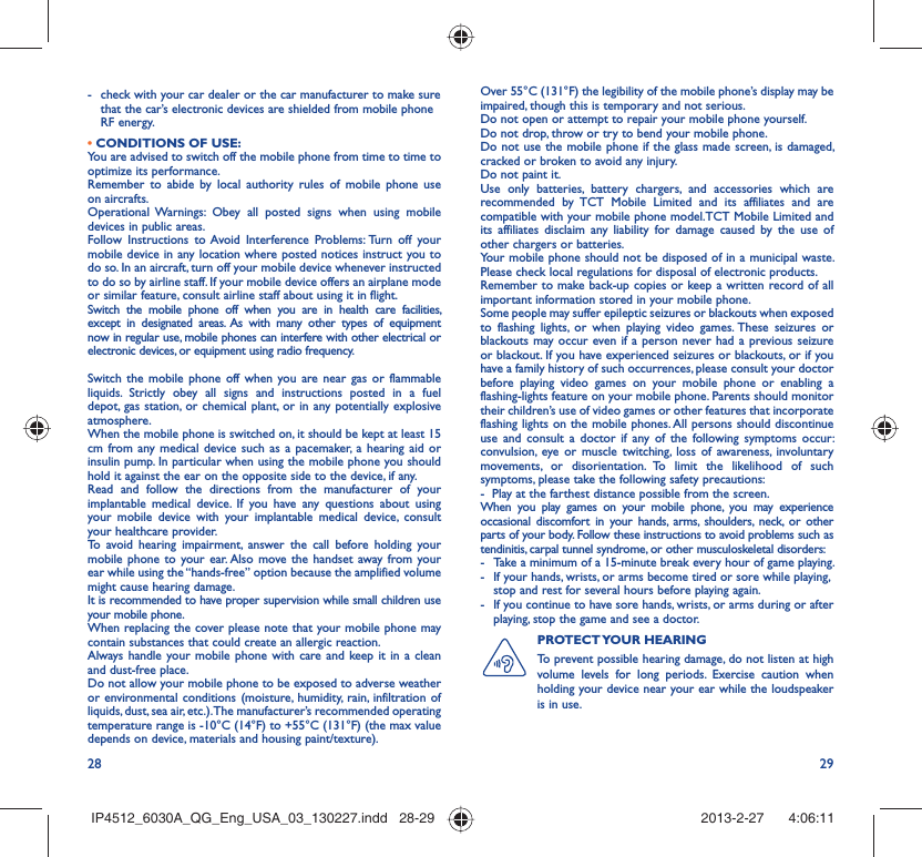 28 29-  check with your car dealer or the car manufacturer to make sure that the car’s electronic devices are shielded from mobile phone RF energy.• CONDITIONS OF USE:You are advised to switch off the mobile phone from time to time to optimize its performance.Remember to abide by local authority rules of mobile phone use on aircrafts.Operational Warnings: Obey all posted signs when using mobile devices in public areas. Follow Instructions to Avoid Interference Problems: Turn off your mobile device in any location where posted notices instruct you to do so. In an aircraft, turn off your mobile device whenever instructed to do so by airline staff. If your mobile device offers an airplane mode or similar feature, consult airline staff about using it in flight.Switch the mobile phone off when you are in health care facilities, except in designated areas. As with many other types of equipment now in regular use, mobile phones can interfere with other electrical or electronic devices, or equipment using radio frequency.Switch the mobile phone off when you are near gas or flammable liquids. Strictly obey all signs and instructions posted in a fuel depot, gas station, or chemical plant, or in any potentially explosive atmosphere.When the mobile phone is switched on, it should be kept at least 15 cm from any medical device such as a pacemaker, a hearing aid or insulin pump. In particular when using the mobile phone you should hold it against the ear on the opposite side to the device, if any. Read and follow the directions from the manufacturer of your implantable medical device. If you have any questions about using your mobile device with your implantable medical device, consult your healthcare provider.To avoid hearing impairment, answer the call before holding your mobile phone to your ear. Also move the handset away from your ear while using the “hands-free” option because the amplified volume might cause hearing damage.It is recommended to have proper supervision while small children use your mobile phone.When replacing the cover please note that your mobile phone may contain substances that could create an allergic reaction.Always handle your mobile phone with care and keep it in a clean and dust-free place.Do not allow your mobile phone to be exposed to adverse weather or environmental conditions (moisture, humidity, rain, infiltration of liquids, dust, sea air, etc.). The manufacturer’s recommended operating temperature range is -10°C (14°F) to +55°C (131°F) (the max value depends on device, materials and housing paint/texture).Over 55°C (131°F) the legibility of the mobile phone’s display may be impaired, though this is temporary and not serious. Do not open or attempt to repair your mobile phone yourself.Do not drop, throw or try to bend your mobile phone.Do not use the mobile phone if the glass made screen, is damaged, cracked or broken to avoid any injury.Do not paint it.Use only batteries, battery chargers, and accessories which are recommended by TCT Mobile Limited and its affiliates and are compatible with your mobile phone model.TCT Mobile Limited and its affiliates disclaim any liability for damage caused by the use of other chargers or batteries.Your mobile phone should not be disposed of in a municipal waste. Please check local regulations for disposal of electronic products.Remember to make back-up copies or keep a written record of all important information stored in your mobile phone.Some people may suffer epileptic seizures or blackouts when exposed to flashing lights, or when playing video games. These seizures or blackouts may occur even if a person never had a previous seizure or blackout. If you have experienced seizures or blackouts, or if you have a family history of such occurrences, please consult your doctor before playing video games on your mobile phone or enabling a flashing-lights feature on your mobile phone. Parents should monitor their children’s use of video games or other features that incorporate flashing lights on the mobile phones. All persons should discontinue use and consult a doctor if any of the following symptoms occur: convulsion, eye or muscle twitching, loss of awareness, involuntary movements, or disorientation. To limit the likelihood of such symptoms, please take the following safety precautions:-  Play at the farthest distance possible from the screen.When you play games on your mobile phone, you may experience occasional discomfort in your hands, arms, shoulders, neck, or other parts of your body. Follow these instructions to avoid problems such as tendinitis, carpal tunnel syndrome, or other musculoskeletal disorders:-  Take a minimum of a 15-minute break every hour of game playing.-  If your hands, wrists, or arms become tired or sore while playing, stop and rest for several hours before playing again.-  If you continue to have sore hands, wrists, or arms during or after playing, stop the game and see a doctor.PROTECT YOUR  HEARING To prevent possible hearing damage, do not listen at high volume levels for long periods. Exercise caution when holding your device near your ear while the loudspeaker is in use.IP4512_6030A_QG_Eng_USA_03_130227.indd   28-29IP4512_6030A_QG_Eng_USA_03_130227.indd   28-29 2013-2-27    4:06:112013-2-27    4:06:11