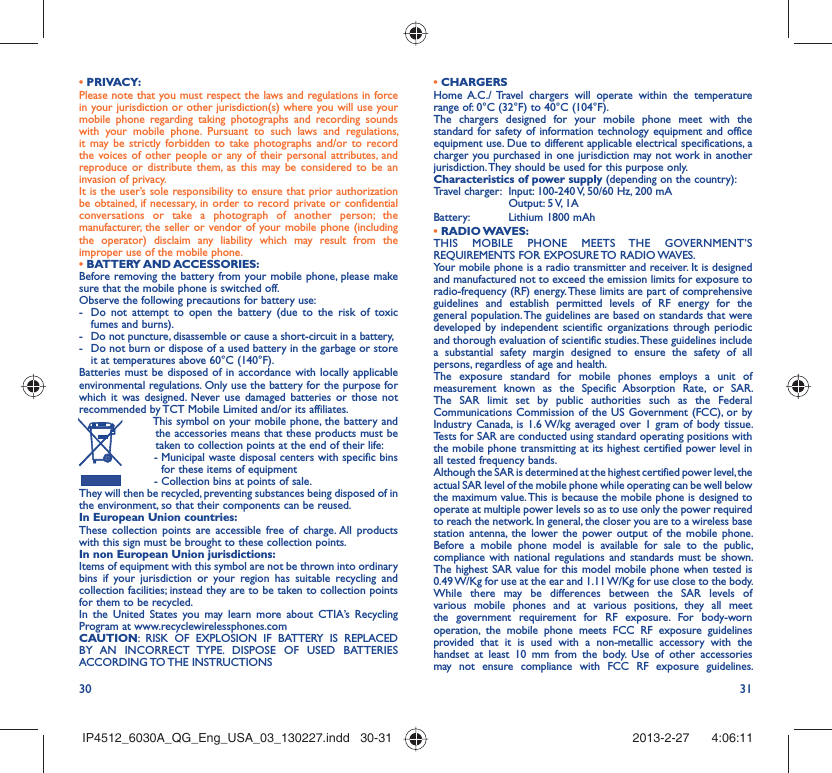30 31• PRIVACY:Please note that you must respect the laws and regulations in force in your jurisdiction or other jurisdiction(s) where you will use your mobile phone regarding taking photographs and recording sounds with your mobile phone. Pursuant to such laws and regulations, it may be strictly forbidden to take photographs and/or to record the voices of other people or any of their personal attributes, and reproduce or distribute them, as this may be considered to be an invasion of privacy.  It is the user’s sole responsibility to ensure that prior authorization be obtained, if necessary, in order to record private or confidential conversations or take a photograph of another person; the manufacturer, the seller or vendor of your mobile phone (including the operator) disclaim any liability which may result from the improper use of the mobile phone.• BATTERY AND ACCESSORIES:Before removing the battery from your mobile phone, please make sure that the mobile phone is switched off. Observe the following precautions for battery use: -  Do not attempt to open the battery (due to the risk of toxic fumes and burns). -  Do not puncture, disassemble or cause a short-circuit in a battery, -  Do not burn or dispose of a used battery in the garbage or store it at temperatures above 60°C (140°F). Batteries must be disposed of in accordance with locally applicable environmental regulations. Only use the battery for the purpose for which it was designed. Never use damaged batteries or those not recommended by TCT Mobile Limited and/or its affiliates.  This symbol on your mobile phone, the battery and the accessories means that these products must be taken to collection points at the end of their life: -  Municipal waste disposal centers with specific bins for these items of equipment  - Collection bins at points of sale.They will then be recycled, preventing substances being disposed of in the environment, so that their components can be reused.In European Union countries:These collection points are accessible free of charge. All products with this sign must be brought to these collection points.In non European Union jurisdictions:Items of equipment with this symbol are not be thrown into ordinary bins if your jurisdiction or your region has suitable recycling and collection facilities; instead they are to be taken to collection points for them to be recycled.In the United States you may learn more about CTIA’s Recycling Program at www.recyclewirelessphones.comCAUTION: RISK OF EXPLOSION IF BATTERY IS REPLACED BY AN INCORRECT TYPE. DISPOSE OF USED BATTERIES ACCORDING TO THE  INSTRUCTIONS• CHARGERSHome A.C./ Travel chargers will operate within the temperature range of: 0°C (32°F) to 40°C (104°F).The chargers designed for your mobile phone meet with the standard for safety of information technology equipment and office equipment use. Due to different applicable electrical specifications, a charger you purchased in one jurisdiction may not work in another jurisdiction. They should be used for this purpose only.Characteristics of power supply (depending on the country):Travel charger:  Input: 100-240 V, 50/60 Hz, 200 mA  Output: 5 V, 1A Battery:  Lithium 1800 mAh• RADIO WAVES:THIS MOBILE PHONE MEETS THE GOVERNMENT’S REQUIREMENTS FOR EXPOSURE TO RADIO WAVES.Your mobile phone is a radio transmitter and receiver. It is designed and manufactured not to exceed the emission limits for exposure to radio-frequency (RF) energy. These limits are part of comprehensive guidelines and establish permitted levels of RF energy for the general population. The guidelines are based on standards that were developed by independent scientific organizations through periodic and thorough evaluation of scientific studies. These guidelines include a substantial safety margin designed to ensure the safety of all persons, regardless of age and health.The exposure standard for mobile phones employs a unit of measurement known as the Specific Absorption Rate, or SAR. The SAR limit set by public authorities such as the Federal Communications Commission of the US Government (FCC), or by Industry Canada, is 1.6 W/kg averaged over 1 gram of body tissue. Tests for SAR are conducted using standard operating positions with the mobile phone transmitting at its highest certified power level in all tested frequency bands.Although the SAR is determined at the highest certified power level, the actual SAR level of the mobile phone while operating can be well below the maximum value. This is because the mobile phone is designed to operate at multiple power levels so as to use only the power required to reach the network. In general, the closer you are to a wireless base station antenna, the lower the power output of the mobile phone. Before a mobile phone model is available for sale to the public, compliance with national regulations and standards must be shown.The highest SAR value for this model mobile phone when tested is 0.49 W/Kg for use at the ear and 1.11 W/Kg for use close to the body. While there may be differences between the SAR levels of various mobile phones and at various positions, they all meet the government requirement for RF exposure. For body-worn operation, the mobile phone meets FCC RF exposure guidelines provided that it is used with a non-metallic accessory with the handset at least 10 mm from the body. Use of other accessories may not ensure compliance with FCC RF exposure guidelines.IP4512_6030A_QG_Eng_USA_03_130227.indd   30-31IP4512_6030A_QG_Eng_USA_03_130227.indd   30-31 2013-2-27    4:06:112013-2-27    4:06:11
