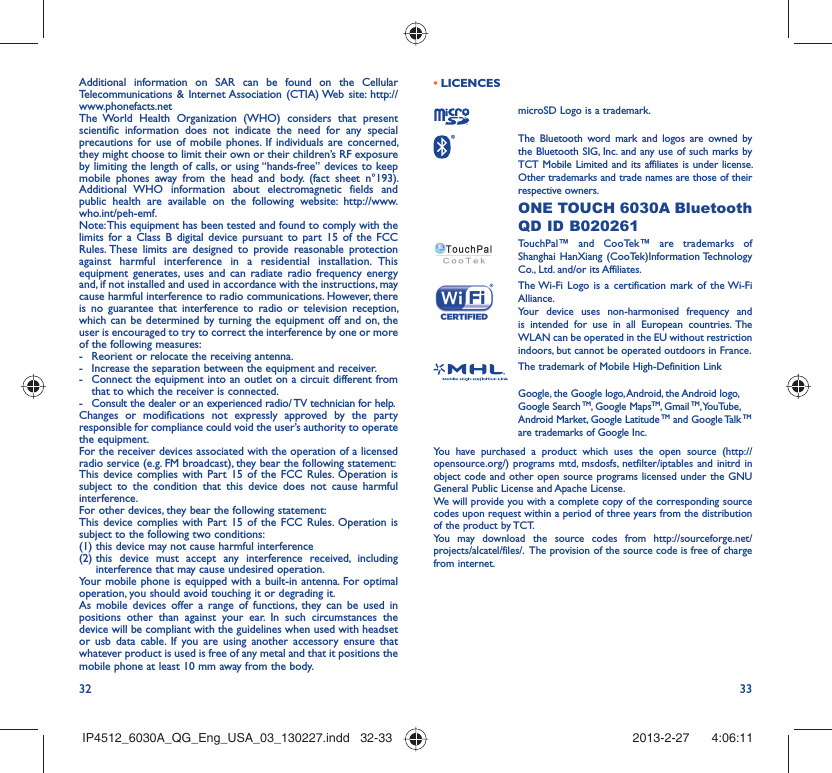 32 33Additional information on SAR can be found on the Cellular Telecommunications &amp; Internet Association (CTIA) Web site: http://www.phonefacts.netThe World Health Organization (WHO) considers that present scientific information does not indicate the need for any special precautions for use of mobile phones. If individuals are concerned, they might choose to limit their own or their children’s RF exposure by limiting the length of calls, or using “hands-free” devices to keep mobile phones away from the head and body. (fact sheet n°193). Additional WHO information about electromagnetic fields and public health are available on the following website: http://www.who.int/peh-emf. Note: This equipment has been tested and found to comply with the limits for a Class B digital device pursuant to part 15 of the FCC Rules. These limits are designed to provide reasonable protection against harmful interference in a residential installation. This equipment generates, uses and can radiate radio frequency energy and, if not installed and used in accordance with the instructions, may cause harmful interference to radio communications. However, there is no guarantee that interference to radio or television reception, which can be determined by turning the equipment off and on, the user is encouraged to try to correct the interference by one or more of the following measures:-  Reorient or relocate the receiving antenna.-  Increase the separation between the equipment and receiver.-  Connect the equipment into an outlet on a circuit different from that to which the receiver is connected.-  Consult the dealer or an experienced radio/ TV technician for help.Changes or modifications not expressly approved by the party responsible for compliance could void the user’s authority to operate the equipment.For the receiver devices associated with the operation of a licensed radio service (e.g. FM broadcast), they bear the following statement:This device complies with Part 15 of the FCC Rules. Operation is subject to the condition that this device does not cause harmful interference.For other devices, they bear the following statement:This device complies with Part 15 of the FCC Rules. Operation is subject to the following two conditions:(1) this device may not cause harmful interference(2)  this device must accept any interference received, including interference that may cause undesired operation.Your mobile phone is equipped with a built-in antenna. For optimal operation, you should avoid touching it or degrading it.As mobile devices offer a range of functions, they can be used in positions other than against your ear. In such circumstances the device will be compliant with the guidelines when used with headset or usb data cable. If you are using another accessory ensure that whatever product is used is free of any metal and that it positions the mobile phone at least 10 mm away from the body.LICENCES • microSD Logo is a trademark. The Bluetooth word mark and logos are owned by the Bluetooth SIG, Inc. and any use of such marks by TCT Mobile Limited and its affiliates is under license. Other trademarks and trade names are those of their respective owners.  ONE TOUCH 6030A Bluetooth QD ID B020261TouchPal™ and CooTek™ are trademarks of Shanghai HanXiang (CooTek)Information Technology Co., Ltd. and/or its Affiliates. The Wi-Fi Logo is a certification mark of the Wi-Fi Alliance.Your device uses non-harmonised frequency and is intended for use in all European countries. The WLAN can be operated in the EU without restriction indoors, but cannot be operated outdoors in France.The trademark of Mobile High-Definition LinkGoogle, the Google logo, Android, the Android logo, Google Search TM, Google MapsTM, Gmail TM, YouTube, Android Market, Google Latitude TM and Google Talk TM are trademarks of Google Inc.You have purchased a product which uses the open source (http://opensource.org/) programs mtd, msdosfs, netfilter/iptables and initrd in object code and other open source programs licensed under the GNU General Public License and Apache License. We will provide you with a complete copy of the corresponding source codes upon request within a period of three years from the distribution of the product by TCT. You may download the source codes from http://sourceforge.net/projects/alcatel/files/.  The provision of the source code is free of charge from internet. IP4512_6030A_QG_Eng_USA_03_130227.indd   32-33IP4512_6030A_QG_Eng_USA_03_130227.indd   32-33 2013-2-27    4:06:112013-2-27    4:06:11