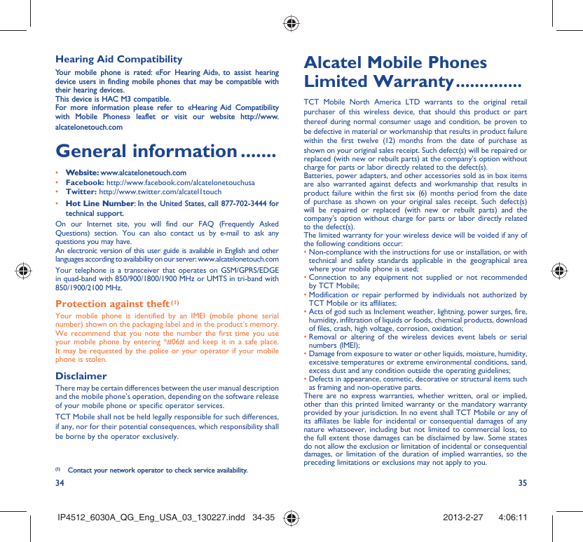 34 35Hearing Aid CompatibilityYour mobile phone is rated: «For Hearing Aid», to assist hearing device users in finding mobile phones that may be compatible with their hearing devices.This device is HAC M3 compatible.For more information please refer to «Hearing Aid Compatibility with Mobile Phones» leaflet or visit our website http://www.alcatelonetouch.comGeneral information .......• Website: www.alcatelonetouch.com• Facebook: http://www.facebook.com/alcatelonetouchusa• Twitter: http://www.twitter.com/alcatel1touch• Hot Line Number: In the United States, call 877-702-3444 for technical support.On our Internet site, you will find our FAQ (Frequently Asked Questions) section. You can also contact us by e-mail to ask any questions you may have. An electronic version of this user guide is available in English and other languages according to availability on our server: www.alcatelonetouch.comYour telephone is a transceiver that operates on GSM/GPRS/EDGE in quad-band with 850/900/1800/1900 MHz or UMTS in tri-band with 850/1900/2100 MHz.Protection against theft (1)Your mobile phone is identified by an IMEI (mobile phone serial number) shown on the packaging label and in the product’s memory. We recommend that you note the number the first time you use your mobile phone by entering *#06# and keep it in a safe place. It may be requested by the police or your operator if your mobile phone is stolen. DisclaimerThere may be certain differences between the user manual description and the mobile phone’s operation, depending on the software release of your mobile phone or specific operator services.TCT Mobile shall not be held legally responsible for such differences, if any, nor for their potential consequences, which responsibility shall be borne by the operator exclusively.(1)  Contact your network operator to check service availability.Alcatel Mobile Phones Limited Warranty ..............TCT Mobile North America LTD warrants to the original retail purchaser of this wireless device, that should this product or part thereof during normal consumer usage and condition, be proven to be defective in material or workmanship that results in product failure within the first twelve (12) months from the date of purchase as shown on your original sales receipt. Such defect(s) will be repaired or  replaced (with new or rebuilt parts) at the company’s option without charge for parts or labor directly related to the defect(s).Batteries, power adapters, and other accessories sold as in box items are also warranted against defects and workmanship that results in product failure within the first six (6) months period from the date of purchase as shown on your original sales receipt. Such defect(s) will be repaired or replaced (with new or rebuilt parts) and the company’s option without charge for parts or labor directly related to the defect(s).The limited warranty for your wireless device will be voided if any of the following conditions occur:•  Non-compliance with the instructions for use or installation, or with technical and safety standards applicable in the geographical area where your mobile phone is used;•  Connection to any equipment not supplied or not recommended by TCT Mobile;•  Modification or repair performed by individuals not authorized by TCT Mobile or its affiliates;•  Acts of god such as Inclement weather, lightning, power surges, fire, humidity, infiltration of liquids or foods, chemical products, download of files, crash, high voltage, corrosion, oxidation;•  Removal or altering of the wireless devices event labels or serial numbers (IMEI);•  Damage from exposure to water or other liquids, moisture, humidity, excessive temperatures or extreme environmental conditions, sand, excess dust and any condition outside the operating guidelines;•  Defects in appearance, cosmetic, decorative or structural items such as framing and non-operative parts.There are no express warranties, whether written, oral or implied, other than this printed limited warranty or the mandatory warranty provided by your jurisdiction. In no event shall TCT Mobile or any of its affiliates be liable for incidental or consequential damages of any nature whatsoever, including but not limited to commercial loss, to the full extent those damages can be disclaimed by law. Some states do not allow the exclusion or limitation of incidental or consequential damages, or limitation of the duration of implied warranties, so the preceding limitations or exclusions may not apply to you.IP4512_6030A_QG_Eng_USA_03_130227.indd   34-35IP4512_6030A_QG_Eng_USA_03_130227.indd   34-35 2013-2-27    4:06:112013-2-27    4:06:11