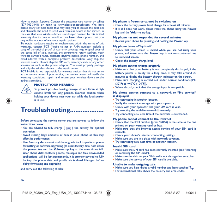 36 37How to obtain Support: Contact the customer care center by calling (877-702-3444) or going to www.alcatelonetouch.com. We have placed many self-help tools that may help you to isolate the problem and eliminate the need to send your wireless device in for service. In the case that your wireless device is no longer covered by this limited warranty due to time or condition we have other options that you may utilize our out of warranty repair options.To obtain hardware repairs or replacement within the terms of this warranty, contact TCT Mobile to get an RMA number, include a copy of the original proof of warranty coverage (e.g. original copy of the dated bill of sale, invoice), the consumer’s return address, your wireless carrier’s name, alternate daytime mobile phone number, and email address with a complete problem description. Only ship the wireless device. Do not ship the SIM card, memory cards, or any other accessories such as the power adapter. You must properly package and ship the wireless device to the repair center. TCT Mobile is not responsible for wireless devices that do not arrive at the service center. Upon receipt, the service center will verify the warranty conditions, repair, and return your wireless device to the address provided. PROTECT YOUR  HEARING To prevent possible hearing damage, do not listen at high volume levels for long periods. Exercise caution when holding your device near your ear while the loudspeaker is in use.Troubleshooting...................Before contacting the service center, you are advised to follow the instructions below:You are advised to fully charge ( •   ) the battery for optimal operation.Avoid storing large amounts of data in your phone as this may • affect its performance.Use •  Factory date reset and the upgrade tool to perform phone formatting or software upgrading (to reset factory data, hold down the power  key and the Volume up key at the same time). ALL User phone data: contacts, photos, messages and files, downloaded applications  will be lost permanently. It is strongly advised to fully backup the phone data and profile via Android Manager before doing formatting and upgrading. and carry out the following checks:My phone is frozen or cannot be switched on Check the battery power level, charge for at least 20 minutes.• If it still does not work, please reset the phone using the •  Power key and the Volume up key.My phone has not responded for several minutesRestart your phone by pressing and holding the •  Power key.My phone turns off by itselfCheck that your screen is locked when you are not using your • phone, and make sure the Power key is not mis-contacted due to unlocked screen.Check the battery charge level.• My phone cannot charge properlyMake sure that your battery is not completely discharged; if the • battery power is empty for a long time, it may take around 20 minutes to display the battery charger indicator on the screen.Make sure charging is carried out under normal conditions•  (0°C (32°F) to +40°C (104°F)).When abroad, check that the voltage input is compatible.• My phone cannot connect to a network or “No service” is displayedTry connecting in another location.• Verify the network coverage with your operator.• Check with your operator that your SIM card is valid.• Try selecting the available network(s) manually • Try connecting at a later time if the network is overloaded.• My phone cannot connect to the InternetCheck that the IMEI number (press *#06#) is the same as the one • printed on your warranty card or box.Make sure that the internet access service of your SIM card is • available.Check your phone&apos;s Internet connecting settings.• Make sure you are in a place with network coverage.• Try connecting at a later time or another location.• Invalid SIM cardMake sure the SIM card has been correctly inserted (see “Inserting • or removing the SIM card”).Make sure the chip on your SIM card is not damaged or scratched.• Make sure the service of your SIM card is available.• Unable to make outgoing callsMake sure you have dialed a valid number and have touched •  .For international calls, check the country and area codes.• IP4512_6030A_QG_Eng_USA_03_130227.indd   36-37IP4512_6030A_QG_Eng_USA_03_130227.indd   36-37 2013-2-27    4:06:112013-2-27    4:06:11