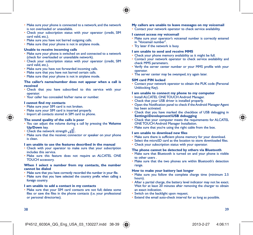 38 39Make sure your phone is connected to a network, and the network • is not overloaded or unavailable.Check your subscription status with your operator (credit, SIM • card valid, etc.).Make sure you have not barred outgoing calls.• Make sure that your phone is not in airplane mode.• Unable to receive incoming callsMake sure your phone is switched on and connected to a network • (check for overloaded or unavailable network).Check your subscription status with your operator (credit, SIM • card valid, etc.).Make sure you have not forwarded incoming calls.• Make sure that you have not barred certain calls.• Make sure that your phone is not in airplane mode.• The caller’s name/number does not appear when a call is receivedCheck that you have subscribed to this service with your • operator.Your caller has concealed his/her name or number.• I cannot find my contactsMake sure your SIM card is not broken.• Make sure your SIM card is inserted properly.• Import all contacts stored in SIM card to phone.• The sound quality of the calls is poorYou can adjust the volume during a call by pressing the •  Volume Up/Down key.Check the network strength •   .Make sure that the receiver, connector or speaker on your phone • is clean.I am unable to use the features described in the manualCheck with your operator to make sure that your subscription • includes this service.Make sure this feature does not require an ALCATEL ONE • TOUCH accessory.When I select a number from my contacts, the number cannot be dialedMake sure that you have correctly recorded the number in your file.• Make sure that you have selected the country prefix when calling a • foreign country.I am unable to add a contact in my contactsMake sure that your SIM card contacts are not full; delete some • files or save the files in the phone contacts (i.e. your professional or personal directories).My callers are unable to leave messages on my voicemailContact your network operator to check service availability.• I cannot access my voicemailMake sure your operator’s voicemail number is correctly entered • in &quot;Voicemail number&quot;.Try later if the network is busy.• I am unable to send and receive MMSCheck your phone memory availability as it might be full.• Contact your network operator to check service availability and • check MMS parameters.Verify the server center number or your MMS profile with your • operator.The server center may be swamped, try again later.• SIM card PIN lockedContact your network operator to obtain the PUK code (Personal • Unblocking Key).I am unable to connect my phone to my computerInstall ALCATEL ONE TOUCH Android Manager.• Check that your USB driver is installed properly.• Open the Notification panel to check if the Android Manager Agent • has been activated.Check that you have marked the checkbox of USB debugging in • Settings\Development\USB debuggingCheck that your computer meets the requirements for ALCATEL • ONE TOUCH Android Manager Installation.Make sure that you’re using the right cable from the box.• I am unable to download new filesMake sure there is sufficient phone memory for your download.• Select the microSD card as the location to store downloaded files.• Check your subscription status with your operator.• The phone cannot be detected by others via BluetoothMake sure that Bluetooth is turned on and your phone is visible • to other users .Make sure that the two phones are within Bluetooth’s detection • range.How to make your battery last longerMake sure you follow the complete charge time (minimum 2.5 • hours).After a partial charge, the battery level indicator may not be exact. • Wait for at least 20 minutes after removing the charger to obtain an exact indication.Switch on the backlight upon request.• Extend the email auto-check interval for as long as possible.• IP4512_6030A_QG_Eng_USA_03_130227.indd   38-39IP4512_6030A_QG_Eng_USA_03_130227.indd   38-39 2013-2-27    4:06:112013-2-27    4:06:11