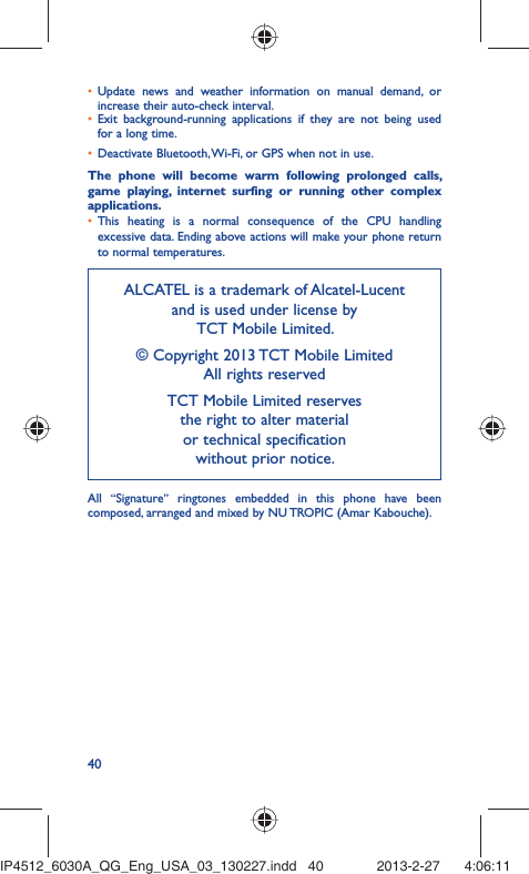 40Update news and weather information on manual demand, or • increase their auto-check interval.Exit background-running applications if they are not being used • for a long time.Deactivate Bluetooth, Wi-Fi, or GPS when not in use.• The phone will become warm following prolonged calls, game playing, internet surfing or running other complex applications. This heating is a normal consequence of the CPU handling • excessive data. Ending above actions will make your phone return to normal temperatures.ALCATEL is a trademark of Alcatel-Lucentand is used under license by TCT Mobile Limited.© Copyright 2013 TCT Mobile LimitedAll rights reservedTCT Mobile Limited reserves the right to alter material or technical specification without prior notice.All  “Signature” ringtones embedded in this phone have been composed, arranged and mixed by NU TROPIC (Amar Kabouche).IP4512_6030A_QG_Eng_USA_03_130227.indd   40IP4512_6030A_QG_Eng_USA_03_130227.indd   40 2013-2-27    4:06:112013-2-27    4:06:11