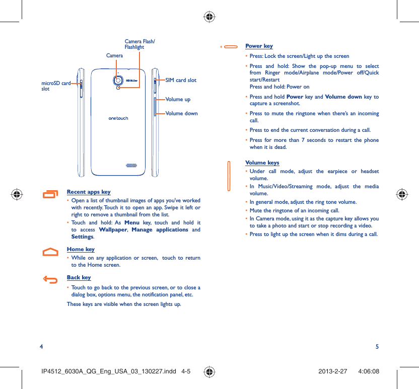 4 5Volume upSIM card slotVolume downCameraCamera Flash/FlashlightmicroSD card slotRecent apps keyOpen a list of thumbnail images of apps you&apos;ve worked • with recently. Touch it to open an app. Swipe it left or right to remove a thumbnail from the list. Touch and hold: As •  Menu key, touch and hold it to access Wallpaper,  Manage applications and Settings.Home keyWhile on any application or screen,  touch to return • to the Home screen.Back keyTouch to go back to the previous screen, or to close a • dialog box, options menu, the notification panel, etc.These keys are visible when the screen lights up.Power keyPress: Lock the screen/Light up the screen• Press and hold: Show the pop-up menu to select • from Ringer mode/Airplane mode/Power off/Quick start/RestartPress and hold: Power onPress and hold•   Power key and Volume down key to capture a screenshot.Press to mute the ringtone when there’s an incoming • call.Press to end the current conversation during a call.• Press for more than 7 seconds to restart the phone • when it is dead.Volume keys Under call mode, adjust the earpiece or headset • volume.In Music/Video/Streaming mode, adjust the media • volume.In general mode, adjust the ring tone volume.• Mute the ringtone of an incoming call.• In Camera mode, using it as the capture key allows you • to take a photo and start or stop recording a video.Press to light up the screen when it dims during a call.• IP4512_6030A_QG_Eng_USA_03_130227.indd   4-5IP4512_6030A_QG_Eng_USA_03_130227.indd   4-5 2013-2-27    4:06:082013-2-27    4:06:08
